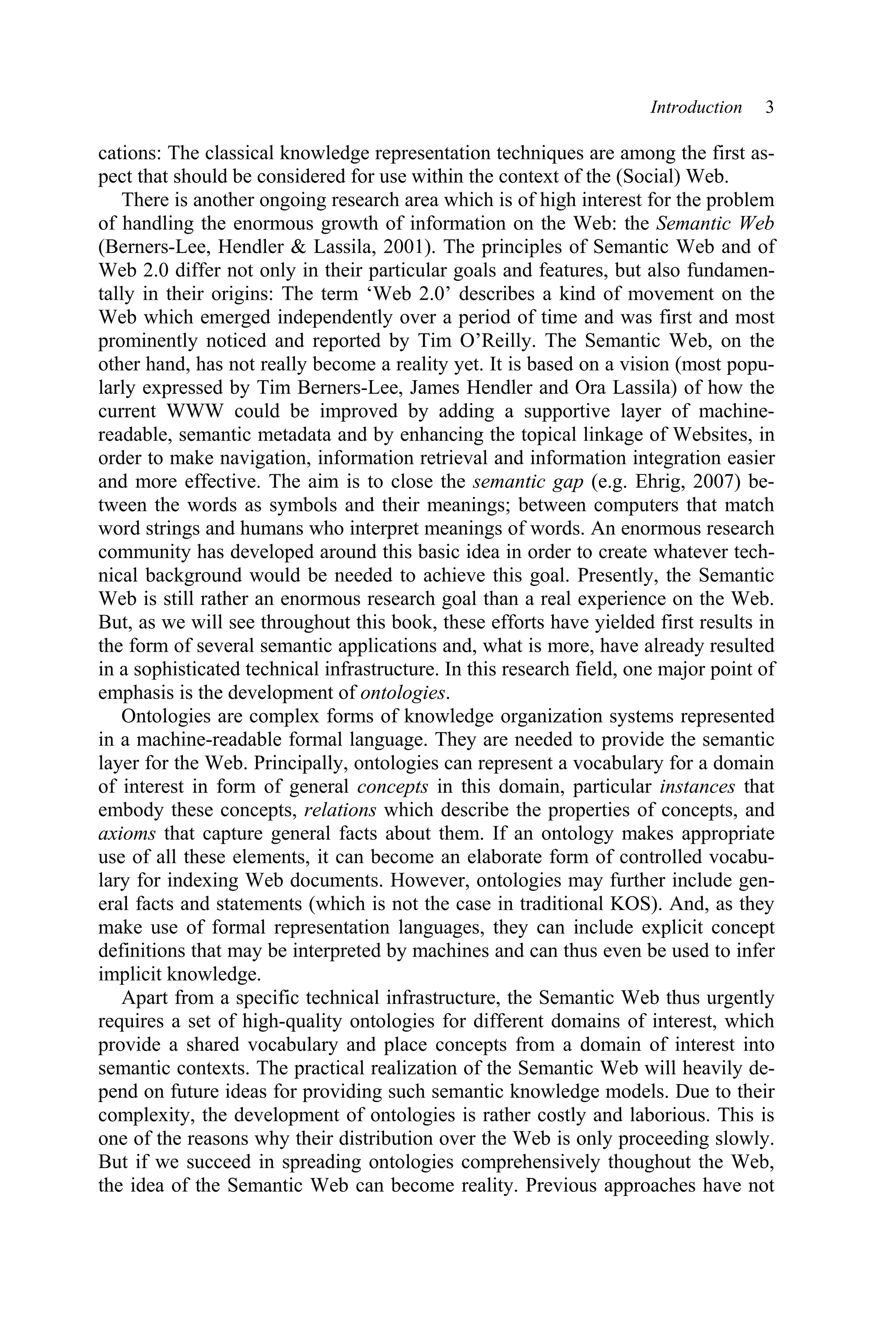 Introduction 3
cations: The classical knowledge representation techniques are among the first as-
pect that should be considered for use within the context of the (Social) Web.
There is another ongoing research area which is of high interest for the problem
of handling the enormous growth of information on the Web: the Semantic Web
(Berners-Lee, Hendler & Lassila, 2001). The principles of Semantic Web and of
Web 2.0 differ not only in their particular goals and features, but also fundamen-
tally in their origins: The term ‘Web 2.0’ describes a kind of movement on the
Web which emerged independently over a period of time and was first and most
prominently noticed and reported by Tim O’Reilly. The Semantic Web, on the
other hand, has not really become a reality yet. It is based on a vision (most popu-
larly expressed by Tim Berners-Lee, James Hendler and Ora Lassila) of how the
current WWW could be improved by adding a supportive layer of machine-
readable, semantic metadata and by enhancing the topical linkage of Websites, in
order to make navigation, information retrieval and information integration easier
and more effective. The aim is to close the semantic gap (e.g. Ehrig, 2007) be-
tween the words as symbols and their meanings; between computers that match
word strings and humans who interpret meanings of words. An enormous research
community has developed around this basic idea in order to create whatever tech-
nical background would be needed to achieve this goal. Presently, the Semantic
Web is still rather an enormous research goal than a real experience on the Web.
But, as we will see throughout this book, these efforts have yielded first results in
the form of several semantic applications and, what is more, have already resulted
in a sophisticated technical infrastructure. In this research field, one major point of
emphasis is the development of ontologies.
Ontologies are complex forms of knowledge organization systems represented
in a machine-readable formal language. They are needed to provide the semantic
layer for the Web. Principally, ontologies can represent a vocabulary for a domain
of interest in form of general concepts in this domain, particular instances that
embody these concepts, relations which describe the properties of concepts, and
axioms that capture general facts about them. If an ontology makes appropriate
use of all these elements, it can become an elaborate form of controlled vocabu-
lary for indexing Web documents. However, ontologies may further include gen-
eral facts and statements (which is not the case in traditional KOS). And, as they
make use of formal representation languages, they can include explicit concept
definitions that may be interpreted by machines and can thus even be used to infer
implicit knowledge.
Apart from a specific technical infrastructure, the Semantic Web thus urgently
requires a set of high-quality ontologies for different domains of interest, which
provide a shared vocabulary and place concepts from a domain of interest into
semantic contexts. The practical realization of the Semantic Web will heavily de-
pend on future ideas for providing such semantic knowledge models. Due to their
complexity, the development of ontologies is rather costly and laborious. This is
one of the reasons why their distribution over the Web is only proceeding slowly.
But if we succeed in spreading ontologies comprehensively thoughout the Web,
the idea of the Semantic Web can become reality. Previous approaches have not
 