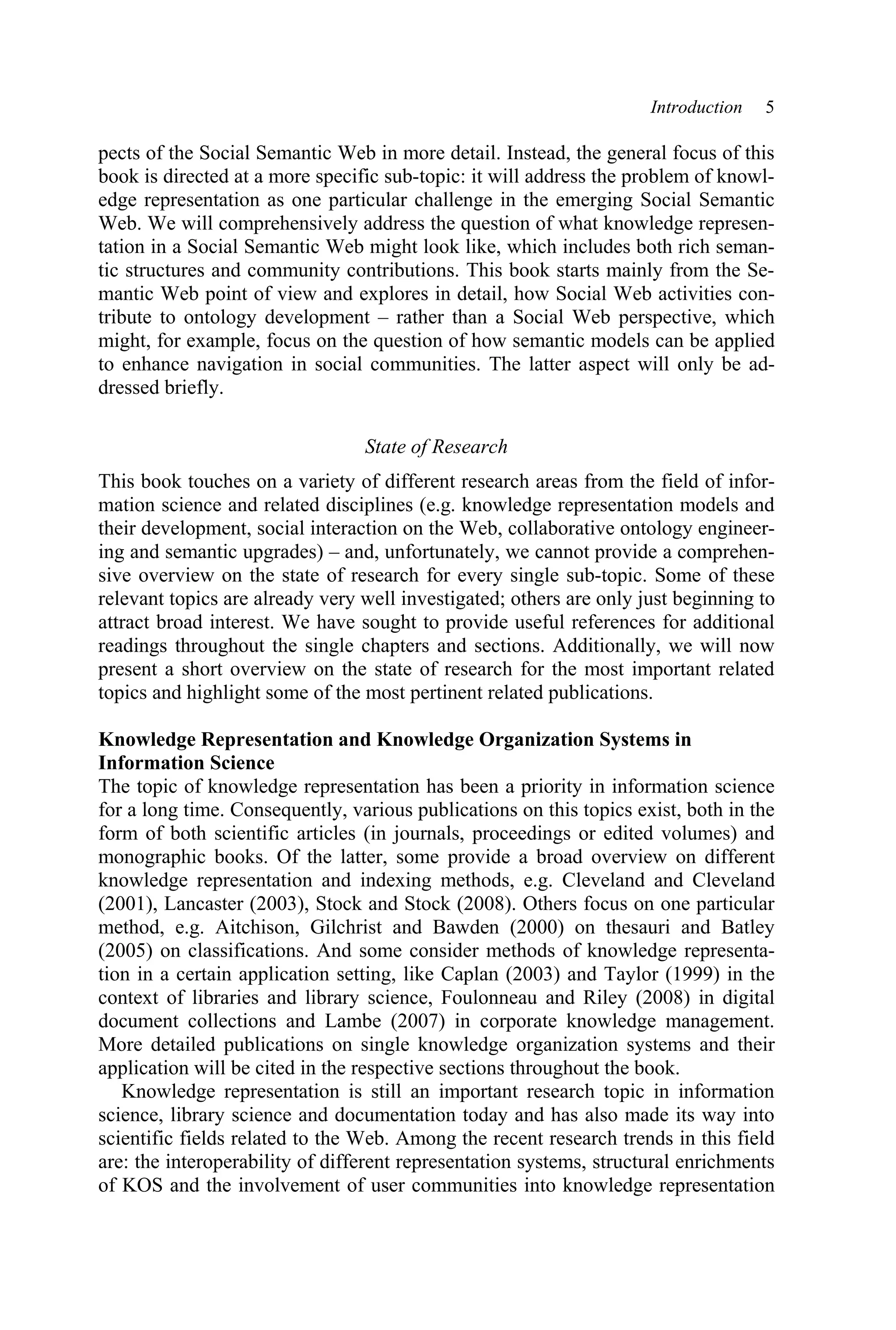 Introduction 5
pects of the Social Semantic Web in more detail. Instead, the general focus of this
book is directed at a more specific sub-topic: it will address the problem of knowl-
edge representation as one particular challenge in the emerging Social Semantic
Web. We will comprehensively address the question of what knowledge represen-
tation in a Social Semantic Web might look like, which includes both rich seman-
tic structures and community contributions. This book starts mainly from the Se-
mantic Web point of view and explores in detail, how Social Web activities con-
tribute to ontology development – rather than a Social Web perspective, which
might, for example, focus on the question of how semantic models can be applied
to enhance navigation in social communities. The latter aspect will only be ad-
dressed briefly.
State of Research
This book touches on a variety of different research areas from the field of infor-
mation science and related disciplines (e.g. knowledge representation models and
their development, social interaction on the Web, collaborative ontology engineer-
ing and semantic upgrades) – and, unfortunately, we cannot provide a comprehen-
sive overview on the state of research for every single sub-topic. Some of these
relevant topics are already very well investigated; others are only just beginning to
attract broad interest. We have sought to provide useful references for additional
readings throughout the single chapters and sections. Additionally, we will now
present a short overview on the state of research for the most important related
topics and highlight some of the most pertinent related publications.
Knowledge Representation and Knowledge Organization Systems in
Information Science
The topic of knowledge representation has been a priority in information science
for a long time. Consequently, various publications on this topics exist, both in the
form of both scientific articles (in journals, proceedings or edited volumes) and
monographic books. Of the latter, some provide a broad overview on different
knowledge representation and indexing methods, e.g. Cleveland and Cleveland
(2001), Lancaster (2003), Stock and Stock (2008). Others focus on one particular
method, e.g. Aitchison, Gilchrist and Bawden (2000) on thesauri and Batley
(2005) on classifications. And some consider methods of knowledge representa-
tion in a certain application setting, like Caplan (2003) and Taylor (1999) in the
context of libraries and library science, Foulonneau and Riley (2008) in digital
document collections and Lambe (2007) in corporate knowledge management.
More detailed publications on single knowledge organization systems and their
application will be cited in the respective sections throughout the book.
Knowledge representation is still an important research topic in information
science, library science and documentation today and has also made its way into
scientific fields related to the Web. Among the recent research trends in this field
are: the interoperability of different representation systems, structural enrichments
of KOS and the involvement of user communities into knowledge representation
 
