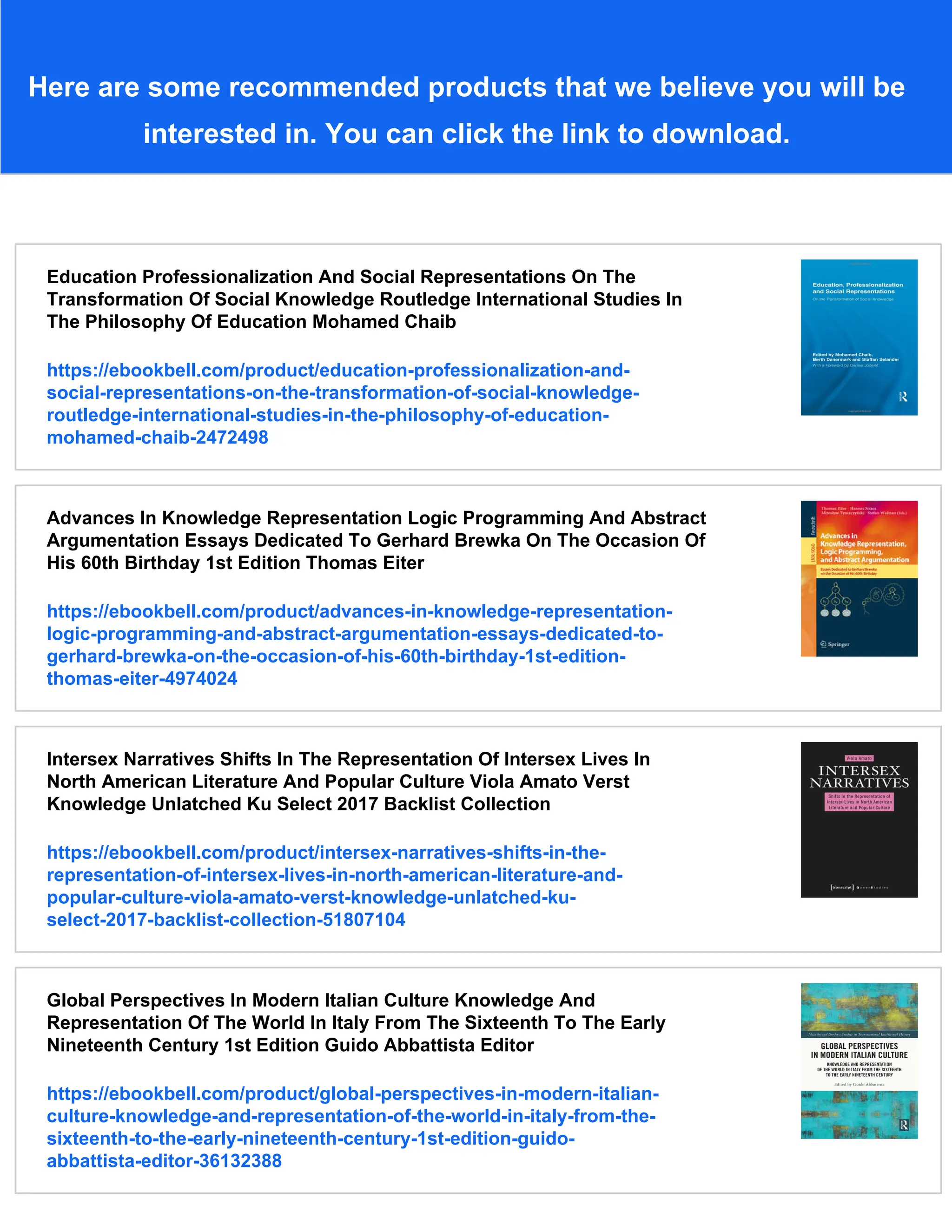 Here are some recommended products that we believe you will be
interested in. You can click the link to download.
Education Professionalization And Social Representations On The
Transformation Of Social Knowledge Routledge International Studies In
The Philosophy Of Education Mohamed Chaib
https://ebookbell.com/product/education-professionalization-and-
social-representations-on-the-transformation-of-social-knowledge-
routledge-international-studies-in-the-philosophy-of-education-
mohamed-chaib-2472498
Advances In Knowledge Representation Logic Programming And Abstract
Argumentation Essays Dedicated To Gerhard Brewka On The Occasion Of
His 60th Birthday 1st Edition Thomas Eiter
https://ebookbell.com/product/advances-in-knowledge-representation-
logic-programming-and-abstract-argumentation-essays-dedicated-to-
gerhard-brewka-on-the-occasion-of-his-60th-birthday-1st-edition-
thomas-eiter-4974024
Intersex Narratives Shifts In The Representation Of Intersex Lives In
North American Literature And Popular Culture Viola Amato Verst
Knowledge Unlatched Ku Select 2017 Backlist Collection
https://ebookbell.com/product/intersex-narratives-shifts-in-the-
representation-of-intersex-lives-in-north-american-literature-and-
popular-culture-viola-amato-verst-knowledge-unlatched-ku-
select-2017-backlist-collection-51807104
Global Perspectives In Modern Italian Culture Knowledge And
Representation Of The World In Italy From The Sixteenth To The Early
Nineteenth Century 1st Edition Guido Abbattista Editor
https://ebookbell.com/product/global-perspectives-in-modern-italian-
culture-knowledge-and-representation-of-the-world-in-italy-from-the-
sixteenth-to-the-early-nineteenth-century-1st-edition-guido-
abbattista-editor-36132388
 
