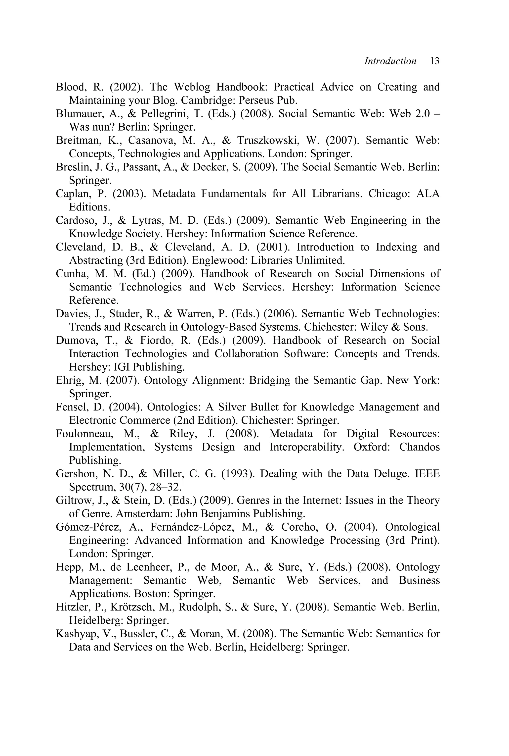 Introduction 13
Blood, R. (2002). The Weblog Handbook: Practical Advice on Creating and
Maintaining your Blog. Cambridge: Perseus Pub.
Blumauer, A.,  Pellegrini, T. (Eds.) (2008). Social Semantic Web: Web 2.0 –
Was nun? Berlin: Springer.
Breitman, K., Casanova, M. A.,  Truszkowski, W. (2007). Semantic Web:
Concepts, Technologies and Applications. London: Springer.
Breslin, J. G., Passant, A.,  Decker, S. (2009). The Social Semantic Web. Berlin:
Springer.
Caplan, P. (2003). Metadata Fundamentals for All Librarians. Chicago: ALA
Editions.
Cardoso, J.,  Lytras, M. D. (Eds.) (2009). Semantic Web Engineering in the
Knowledge Society. Hershey: Information Science Reference.
Cleveland, D. B.,  Cleveland, A. D. (2001). Introduction to Indexing and
Abstracting (3rd Edition). Englewood: Libraries Unlimited.
Cunha, M. M. (Ed.) (2009). Handbook of Research on Social Dimensions of
Semantic Technologies and Web Services. Hershey: Information Science
Reference.
Davies, J., Studer, R.,  Warren, P. (Eds.) (2006). Semantic Web Technologies:
Trends and Research in Ontology-Based Systems. Chichester: Wiley  Sons.
Dumova, T.,  Fiordo, R. (Eds.) (2009). Handbook of Research on Social
Interaction Technologies and Collaboration Software: Concepts and Trends.
Hershey: IGI Publishing.
Ehrig, M. (2007). Ontology Alignment: Bridging the Semantic Gap. New York:
Springer.
Fensel, D. (2004). Ontologies: A Silver Bullet for Knowledge Management and
Electronic Commerce (2nd Edition). Chichester: Springer.
Foulonneau, M.,  Riley, J. (2008). Metadata for Digital Resources:
Implementation, Systems Design and Interoperability. Oxford: Chandos
Publishing.
Gershon, N. D.,  Miller, C. G. (1993). Dealing with the Data Deluge. IEEE
Spectrum, 30(7), 28–32.
Giltrow, J.,  Stein, D. (Eds.) (2009). Genres in the Internet: Issues in the Theory
of Genre. Amsterdam: John Benjamins Publishing.
Gómez-Pérez, A., Fernández-López, M.,  Corcho, O. (2004). Ontological
Engineering: Advanced Information and Knowledge Processing (3rd Print).
London: Springer.
Hepp, M., de Leenheer, P., de Moor, A.,  Sure, Y. (Eds.) (2008). Ontology
Management: Semantic Web, Semantic Web Services, and Business
Applications. Boston: Springer.
Hitzler, P., Krötzsch, M., Rudolph, S.,  Sure, Y. (2008). Semantic Web. Berlin,
Heidelberg: Springer.
Kashyap, V., Bussler, C.,  Moran, M. (2008). The Semantic Web: Semantics for
Data and Services on the Web. Berlin, Heidelberg: Springer.
 