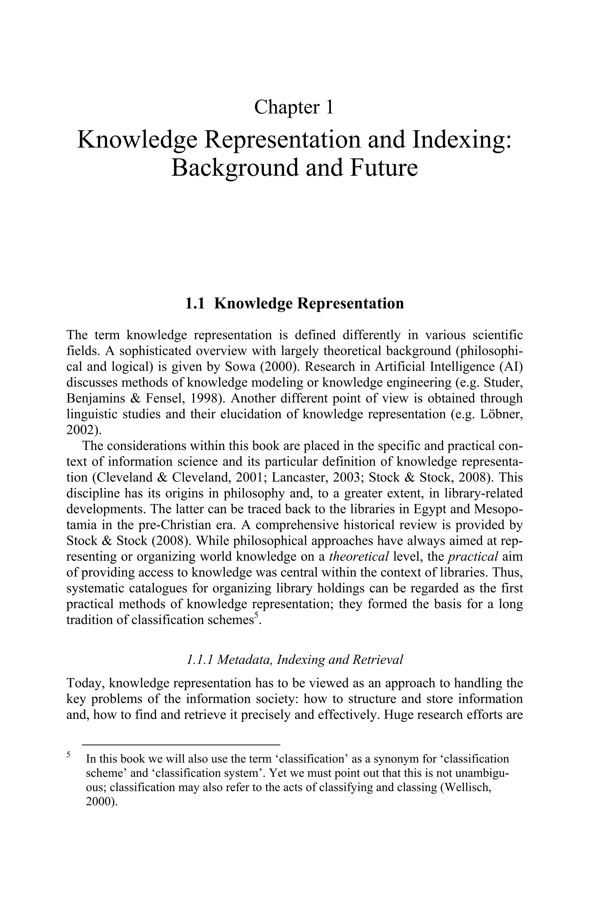 Chapter 1
Knowledge Representation and Indexing:
Background and Future
1.1 Knowledge Representation
The term knowledge representation is defined differently in various scientific
fields. A sophisticated overview with largely theoretical background (philosophi-
cal and logical) is given by Sowa (2000). Research in Artificial Intelligence (AI)
discusses methods of knowledge modeling or knowledge engineering (e.g. Studer,
Benjamins  Fensel, 1998). Another different point of view is obtained through
linguistic studies and their elucidation of knowledge representation (e.g. Löbner,
2002).
The considerations within this book are placed in the specific and practical con-
text of information science and its particular definition of knowledge representa-
tion (Cleveland  Cleveland, 2001; Lancaster, 2003; Stock  Stock, 2008). This
discipline has its origins in philosophy and, to a greater extent, in library-related
developments. The latter can be traced back to the libraries in Egypt and Mesopo-
tamia in the pre-Christian era. A comprehensive historical review is provided by
Stock  Stock (2008). While philosophical approaches have always aimed at rep-
resenting or organizing world knowledge on a theoretical level, the practical aim
of providing access to knowledge was central within the context of libraries. Thus,
systematic catalogues for organizing library holdings can be regarded as the first
practical methods of knowledge representation; they formed the basis for a long
tradition of classification schemes5
.
1.1.1 Metadata, Indexing and Retrieval
Today, knowledge representation has to be viewed as an approach to handling the
key problems of the information society: how to structure and store information
and, how to find and retrieve it precisely and effectively. Huge research efforts are
5
In this book we will also use the term ‘classification’ as a synonym for ‘classification
scheme’ and ‘classification system’. Yet we must point out that this is not unambigu-
ous; classification may also refer to the acts of classifying and classing (Wellisch,
2000).
 
