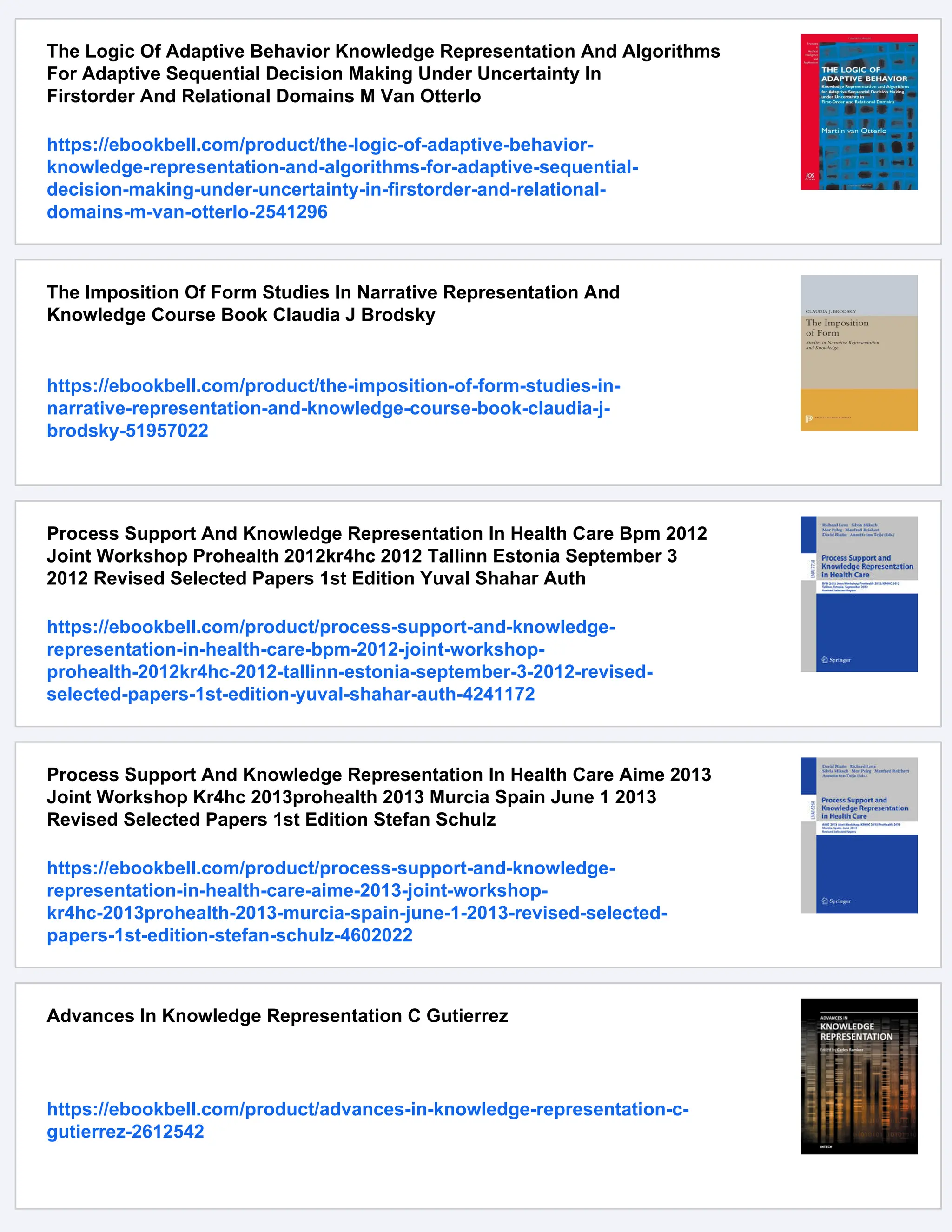 The Logic Of Adaptive Behavior Knowledge Representation And Algorithms
For Adaptive Sequential Decision Making Under Uncertainty In
Firstorder And Relational Domains M Van Otterlo
https://ebookbell.com/product/the-logic-of-adaptive-behavior-
knowledge-representation-and-algorithms-for-adaptive-sequential-
decision-making-under-uncertainty-in-firstorder-and-relational-
domains-m-van-otterlo-2541296
The Imposition Of Form Studies In Narrative Representation And
Knowledge Course Book Claudia J Brodsky
https://ebookbell.com/product/the-imposition-of-form-studies-in-
narrative-representation-and-knowledge-course-book-claudia-j-
brodsky-51957022
Process Support And Knowledge Representation In Health Care Bpm 2012
Joint Workshop Prohealth 2012kr4hc 2012 Tallinn Estonia September 3
2012 Revised Selected Papers 1st Edition Yuval Shahar Auth
https://ebookbell.com/product/process-support-and-knowledge-
representation-in-health-care-bpm-2012-joint-workshop-
prohealth-2012kr4hc-2012-tallinn-estonia-september-3-2012-revised-
selected-papers-1st-edition-yuval-shahar-auth-4241172
Process Support And Knowledge Representation In Health Care Aime 2013
Joint Workshop Kr4hc 2013prohealth 2013 Murcia Spain June 1 2013
Revised Selected Papers 1st Edition Stefan Schulz
https://ebookbell.com/product/process-support-and-knowledge-
representation-in-health-care-aime-2013-joint-workshop-
kr4hc-2013prohealth-2013-murcia-spain-june-1-2013-revised-selected-
papers-1st-edition-stefan-schulz-4602022
Advances In Knowledge Representation C Gutierrez
https://ebookbell.com/product/advances-in-knowledge-representation-c-
gutierrez-2612542
 