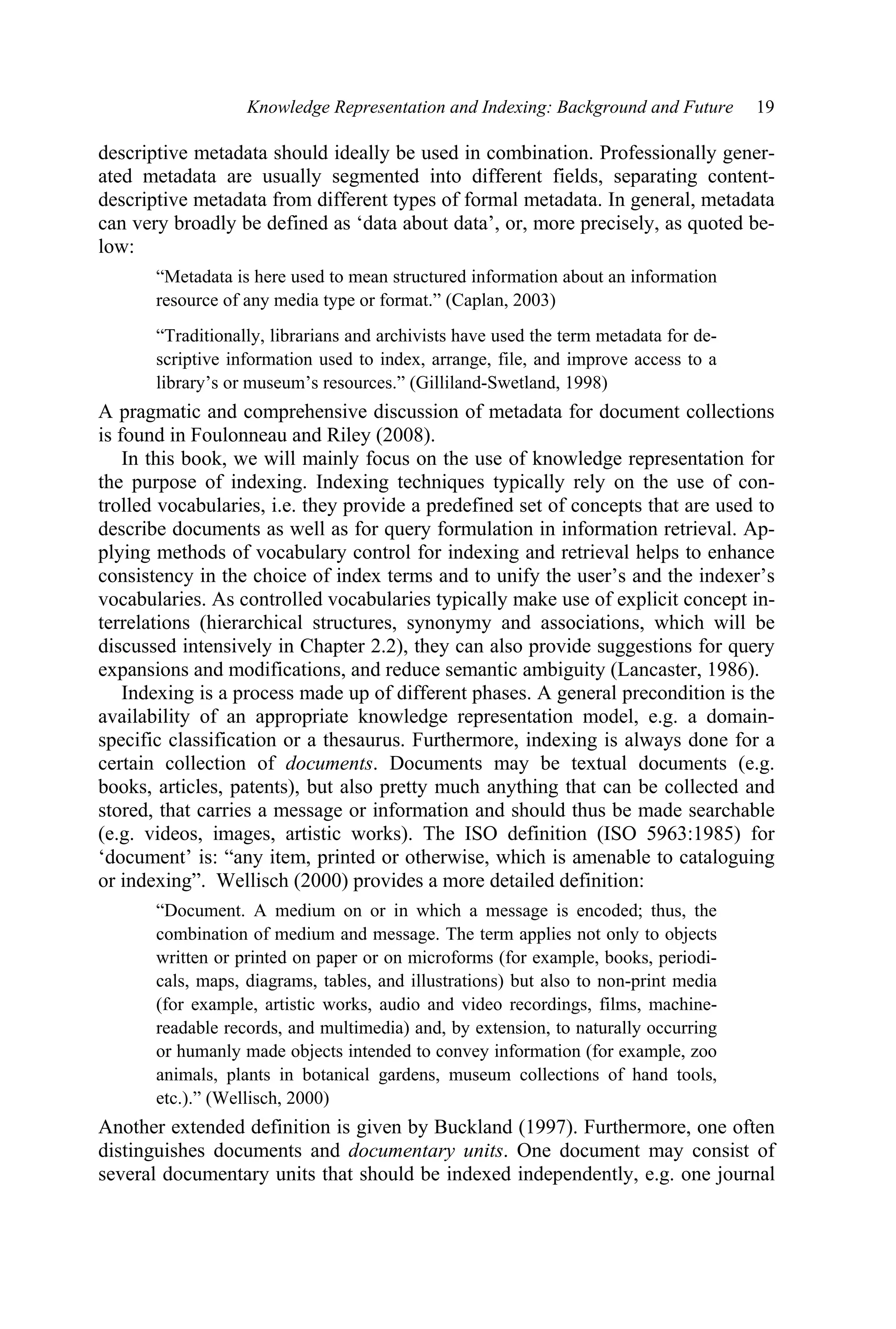 Knowledge Representation and Indexing: Background and Future 19
descriptive metadata should ideally be used in combination. Professionally gener-
ated metadata are usually segmented into different fields, separating content-
descriptive metadata from different types of formal metadata. In general, metadata
can very broadly be defined as ‘data about data’, or, more precisely, as quoted be-
low:
“Metadata is here used to mean structured information about an information
resource of any media type or format.” (Caplan, 2003)
“Traditionally, librarians and archivists have used the term metadata for de-
scriptive information used to index, arrange, file, and improve access to a
library’s or museum’s resources.” (Gilliland-Swetland, 1998)
A pragmatic and comprehensive discussion of metadata for document collections
is found in Foulonneau and Riley (2008).
In this book, we will mainly focus on the use of knowledge representation for
the purpose of indexing. Indexing techniques typically rely on the use of con-
trolled vocabularies, i.e. they provide a predefined set of concepts that are used to
describe documents as well as for query formulation in information retrieval. Ap-
plying methods of vocabulary control for indexing and retrieval helps to enhance
consistency in the choice of index terms and to unify the user’s and the indexer’s
vocabularies. As controlled vocabularies typically make use of explicit concept in-
terrelations (hierarchical structures, synonymy and associations, which will be
discussed intensively in Chapter 2.2), they can also provide suggestions for query
expansions and modifications, and reduce semantic ambiguity (Lancaster, 1986).
Indexing is a process made up of different phases. A general precondition is the
availability of an appropriate knowledge representation model, e.g. a domain-
specific classification or a thesaurus. Furthermore, indexing is always done for a
certain collection of documents. Documents may be textual documents (e.g.
books, articles, patents), but also pretty much anything that can be collected and
stored, that carries a message or information and should thus be made searchable
(e.g. videos, images, artistic works). The ISO definition (ISO 5963:1985) for
‘document’ is: “any item, printed or otherwise, which is amenable to cataloguing
or indexing”. Wellisch (2000) provides a more detailed definition:
“Document. A medium on or in which a message is encoded; thus, the
combination of medium and message. The term applies not only to objects
written or printed on paper or on microforms (for example, books, periodi-
cals, maps, diagrams, tables, and illustrations) but also to non-print media
(for example, artistic works, audio and video recordings, films, machine-
readable records, and multimedia) and, by extension, to naturally occurring
or humanly made objects intended to convey information (for example, zoo
animals, plants in botanical gardens, museum collections of hand tools,
etc.).” (Wellisch, 2000)
Another extended definition is given by Buckland (1997). Furthermore, one often
distinguishes documents and documentary units. One document may consist of
several documentary units that should be indexed independently, e.g. one journal
 