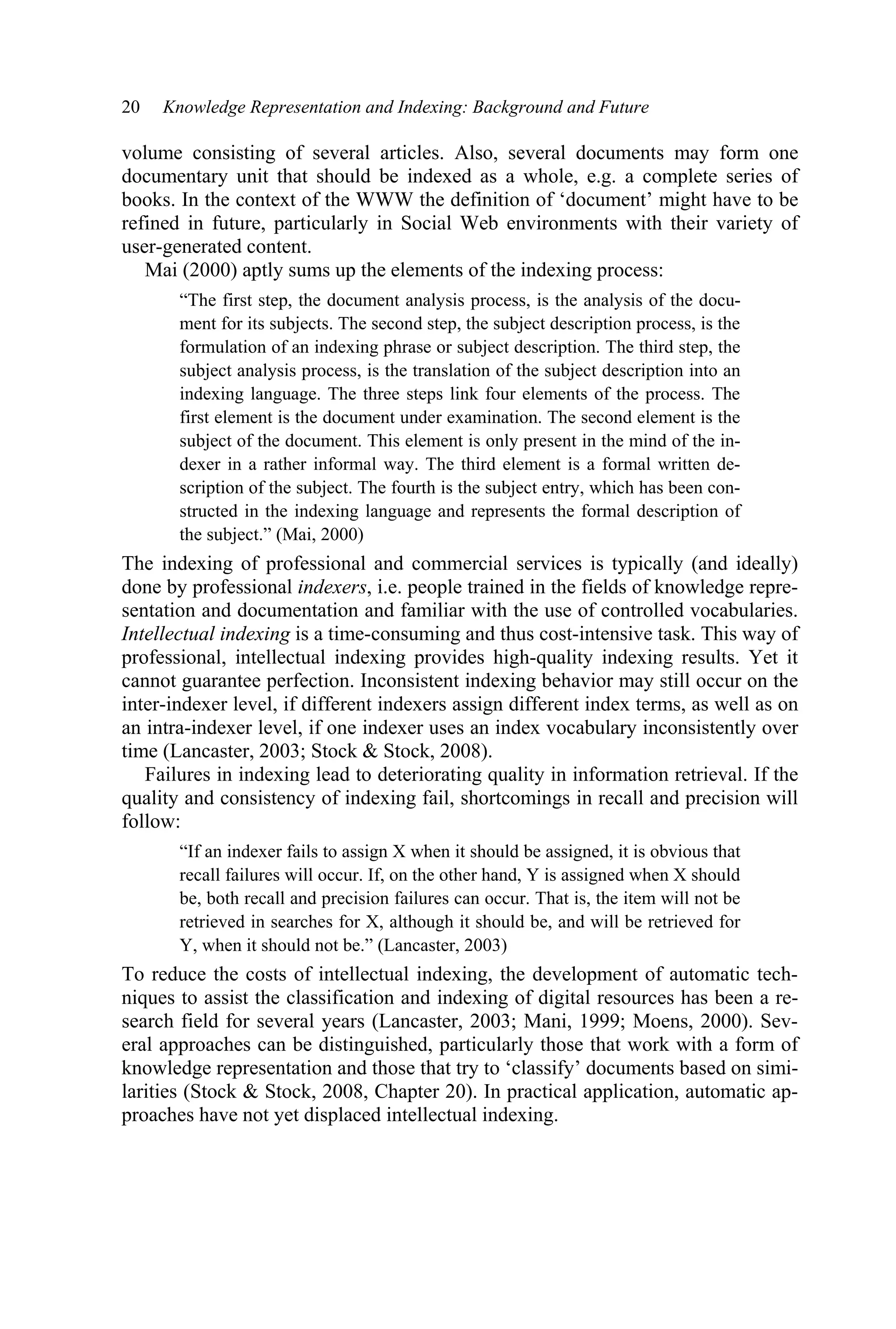 20 Knowledge Representation and Indexing: Background and Future
volume consisting of several articles. Also, several documents may form one
documentary unit that should be indexed as a whole, e.g. a complete series of
books. In the context of the WWW the definition of ‘document’ might have to be
refined in future, particularly in Social Web environments with their variety of
user-generated content.
Mai (2000) aptly sums up the elements of the indexing process:
“The first step, the document analysis process, is the analysis of the docu-
ment for its subjects. The second step, the subject description process, is the
formulation of an indexing phrase or subject description. The third step, the
subject analysis process, is the translation of the subject description into an
indexing language. The three steps link four elements of the process. The
first element is the document under examination. The second element is the
subject of the document. This element is only present in the mind of the in-
dexer in a rather informal way. The third element is a formal written de-
scription of the subject. The fourth is the subject entry, which has been con-
structed in the indexing language and represents the formal description of
the subject.” (Mai, 2000)
The indexing of professional and commercial services is typically (and ideally)
done by professional indexers, i.e. people trained in the fields of knowledge repre-
sentation and documentation and familiar with the use of controlled vocabularies.
Intellectual indexing is a time-consuming and thus cost-intensive task. This way of
professional, intellectual indexing provides high-quality indexing results. Yet it
cannot guarantee perfection. Inconsistent indexing behavior may still occur on the
inter-indexer level, if different indexers assign different index terms, as well as on
an intra-indexer level, if one indexer uses an index vocabulary inconsistently over
time (Lancaster, 2003; Stock  Stock, 2008).
Failures in indexing lead to deteriorating quality in information retrieval. If the
quality and consistency of indexing fail, shortcomings in recall and precision will
follow:
“If an indexer fails to assign X when it should be assigned, it is obvious that
recall failures will occur. If, on the other hand, Y is assigned when X should
be, both recall and precision failures can occur. That is, the item will not be
retrieved in searches for X, although it should be, and will be retrieved for
Y, when it should not be.” (Lancaster, 2003)
To reduce the costs of intellectual indexing, the development of automatic tech-
niques to assist the classification and indexing of digital resources has been a re-
search field for several years (Lancaster, 2003; Mani, 1999; Moens, 2000). Sev-
eral approaches can be distinguished, particularly those that work with a form of
knowledge representation and those that try to ‘classify’ documents based on simi-
larities (Stock  Stock, 2008, Chapter 20). In practical application, automatic ap-
proaches have not yet displaced intellectual indexing.
 