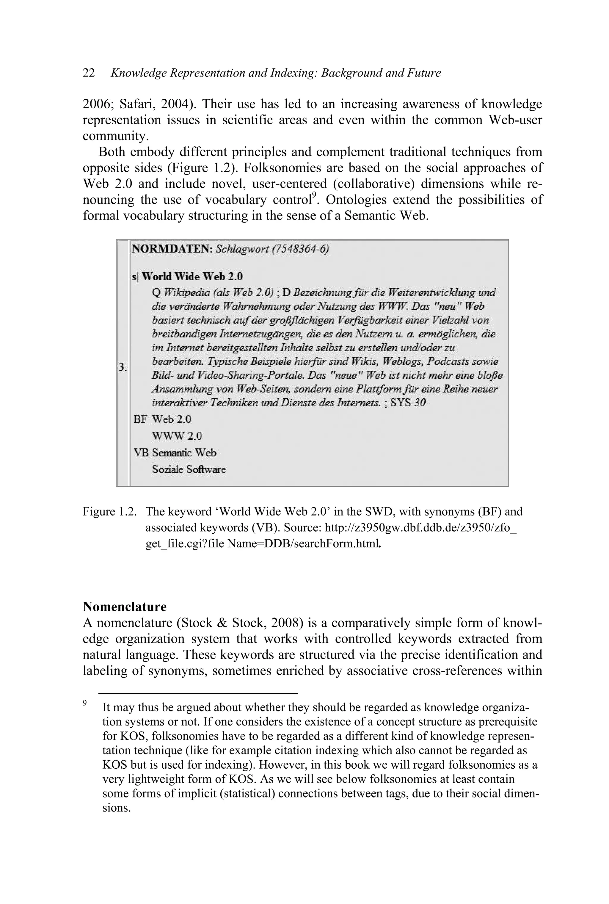 22 Knowledge Representation and Indexing: Background and Future
2006; Safari, 2004). Their use has led to an increasing awareness of knowledge
representation issues in scientific areas and even within the common Web-user
community.
Both embody different principles and complement traditional techniques from
opposite sides (Figure 1.2). Folksonomies are based on the social approaches of
Web 2.0 and include novel, user-centered (collaborative) dimensions while re-
nouncing the use of vocabulary control9
. Ontologies extend the possibilities of
formal vocabulary structuring in the sense of a Semantic Web.
Figure 1.2. The keyword ‘World Wide Web 2.0’ in the SWD, with synonyms (BF) and
associated keywords (VB). Source: http://z3950gw.dbf.ddb.de/z3950/zfo_
get_file.cgi?file Name=DDB/searchForm.html.
Nomenclature
A nomenclature (Stock  Stock, 2008) is a comparatively simple form of knowl-
edge organization system that works with controlled keywords extracted from
natural language. These keywords are structured via the precise identification and
labeling of synonyms, sometimes enriched by associative cross-references within
9
It may thus be argued about whether they should be regarded as knowledge organiza-
tion systems or not. If one considers the existence of a concept structure as prerequisite
for KOS, folksonomies have to be regarded as a different kind of knowledge represen-
tation technique (like for example citation indexing which also cannot be regarded as
KOS but is used for indexing). However, in this book we will regard folksonomies as a
very lightweight form of KOS. As we will see below folksonomies at least contain
some forms of implicit (statistical) connections between tags, due to their social dimen-
sions.
 