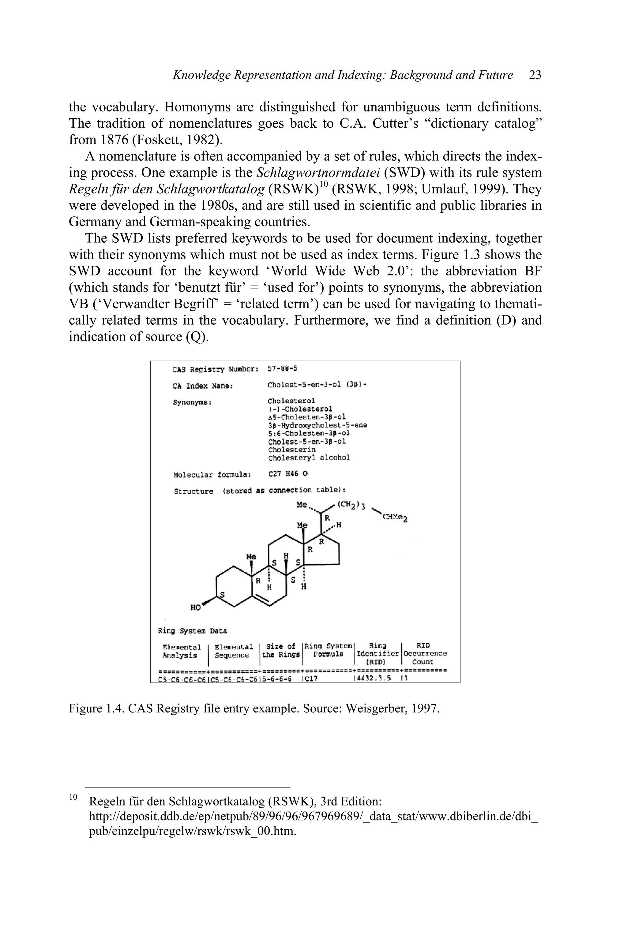 Knowledge Representation and Indexing: Background and Future 23
the vocabulary. Homonyms are distinguished for unambiguous term definitions.
The tradition of nomenclatures goes back to C.A. Cutter’s “dictionary catalog”
from 1876 (Foskett, 1982).
A nomenclature is often accompanied by a set of rules, which directs the index-
ing process. One example is the Schlagwortnormdatei (SWD) with its rule system
Regeln für den Schlagwortkatalog (RSWK)10
(RSWK, 1998; Umlauf, 1999). They
were developed in the 1980s, and are still used in scientific and public libraries in
Germany and German-speaking countries.
The SWD lists preferred keywords to be used for document indexing, together
with their synonyms which must not be used as index terms. Figure 1.3 shows the
SWD account for the keyword ‘World Wide Web 2.0’: the abbreviation BF
(which stands for ‘benutzt für’ = ‘used for’) points to synonyms, the abbreviation
VB (‘Verwandter Begriff’ = ‘related term’) can be used for navigating to themati-
cally related terms in the vocabulary. Furthermore, we find a definition (D) and
indication of source (Q).
Figure 1.4. CAS Registry file entry example. Source: Weisgerber, 1997.
10
Regeln für den Schlagwortkatalog (RSWK), 3rd Edition:
http://deposit.ddb.de/ep/netpub/89/96/96/967969689/_data_stat/www.dbiberlin.de/dbi_
pub/einzelpu/regelw/rswk/rswk_00.htm.
 