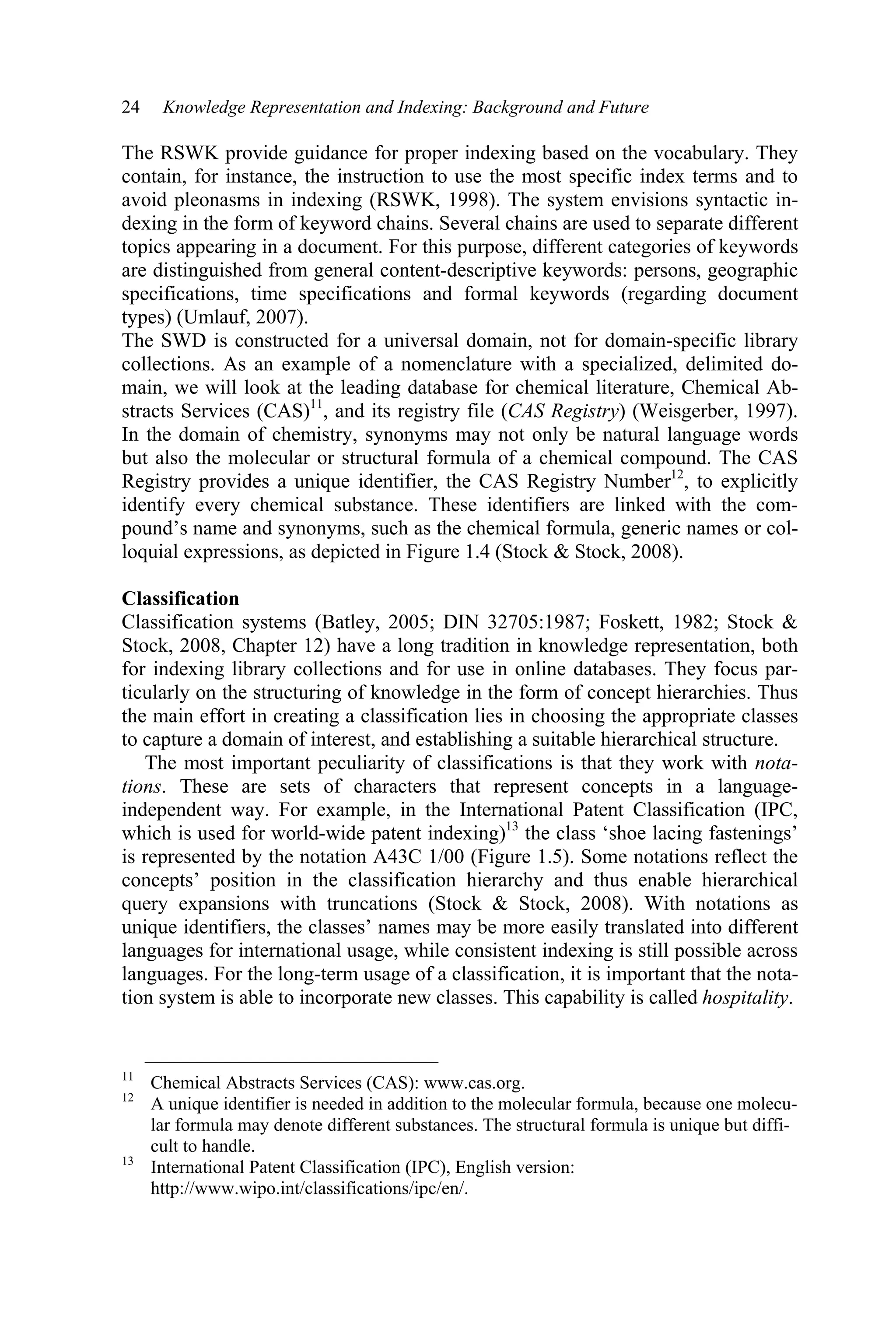 24 Knowledge Representation and Indexing: Background and Future
The RSWK provide guidance for proper indexing based on the vocabulary. They
contain, for instance, the instruction to use the most specific index terms and to
avoid pleonasms in indexing (RSWK, 1998). The system envisions syntactic in-
dexing in the form of keyword chains. Several chains are used to separate different
topics appearing in a document. For this purpose, different categories of keywords
are distinguished from general content-descriptive keywords: persons, geographic
specifications, time specifications and formal keywords (regarding document
types) (Umlauf, 2007).
The SWD is constructed for a universal domain, not for domain-specific library
collections. As an example of a nomenclature with a specialized, delimited do-
main, we will look at the leading database for chemical literature, Chemical Ab-
stracts Services (CAS)11
, and its registry file (CAS Registry) (Weisgerber, 1997).
In the domain of chemistry, synonyms may not only be natural language words
but also the molecular or structural formula of a chemical compound. The CAS
Registry provides a unique identifier, the CAS Registry Number12
, to explicitly
identify every chemical substance. These identifiers are linked with the com-
pound’s name and synonyms, such as the chemical formula, generic names or col-
loquial expressions, as depicted in Figure 1.4 (Stock  Stock, 2008).
Classification
Classification systems (Batley, 2005; DIN 32705:1987; Foskett, 1982; Stock 
Stock, 2008, Chapter 12) have a long tradition in knowledge representation, both
for indexing library collections and for use in online databases. They focus par-
ticularly on the structuring of knowledge in the form of concept hierarchies. Thus
the main effort in creating a classification lies in choosing the appropriate classes
to capture a domain of interest, and establishing a suitable hierarchical structure.
The most important peculiarity of classifications is that they work with nota-
tions. These are sets of characters that represent concepts in a language-
independent way. For example, in the International Patent Classification (IPC,
which is used for world-wide patent indexing)13
the class ‘shoe lacing fastenings’
is represented by the notation A43C 1/00 (Figure 1.5). Some notations reflect the
concepts’ position in the classification hierarchy and thus enable hierarchical
query expansions with truncations (Stock  Stock, 2008). With notations as
unique identifiers, the classes’ names may be more easily translated into different
languages for international usage, while consistent indexing is still possible across
languages. For the long-term usage of a classification, it is important that the nota-
tion system is able to incorporate new classes. This capability is called hospitality.
11
Chemical Abstracts Services (CAS): www.cas.org.
12
A unique identifier is needed in addition to the molecular formula, because one molecu-
lar formula may denote different substances. The structural formula is unique but diffi-
cult to handle.
13
International Patent Classification (IPC), English version:
http://www.wipo.int/classifications/ipc/en/.
 