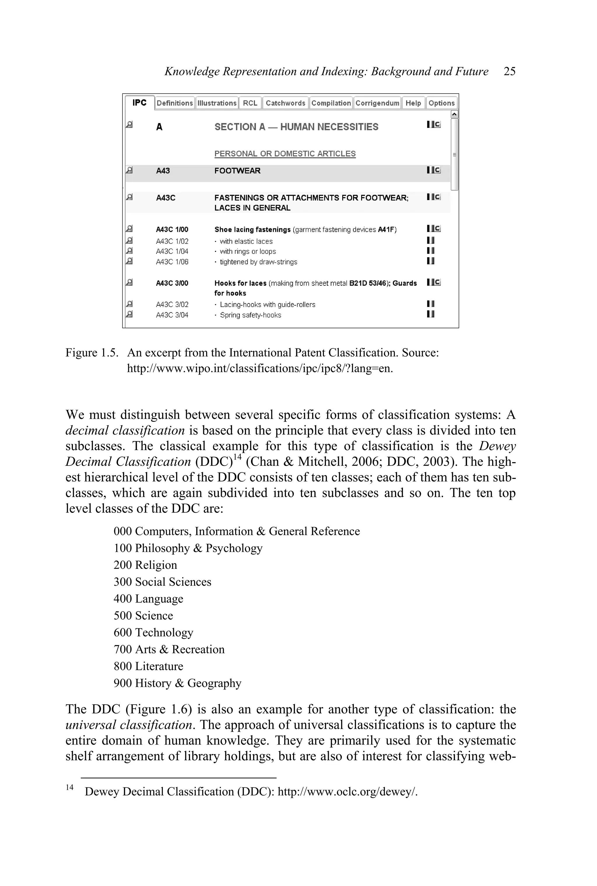 Knowledge Representation and Indexing: Background and Future 25
Figure 1.5. An excerpt from the International Patent Classification. Source:
http://www.wipo.int/classifications/ipc/ipc8/?lang=en.
We must distinguish between several specific forms of classification systems: A
decimal classification is based on the principle that every class is divided into ten
subclasses. The classical example for this type of classification is the Dewey
Decimal Classification (DDC)14
(Chan  Mitchell, 2006; DDC, 2003). The high-
est hierarchical level of the DDC consists of ten classes; each of them has ten sub-
classes, which are again subdivided into ten subclasses and so on. The ten top
level classes of the DDC are:
000 Computers, Information  General Reference
100 Philosophy  Psychology
200 Religion
300 Social Sciences
400 Language
500 Science
600 Technology
700 Arts  Recreation
800 Literature
900 History  Geography
The DDC (Figure 1.6) is also an example for another type of classification: the
universal classification. The approach of universal classifications is to capture the
entire domain of human knowledge. They are primarily used for the systematic
shelf arrangement of library holdings, but are also of interest for classifying web-
14
Dewey Decimal Classification (DDC): http://www.oclc.org/dewey/.
 