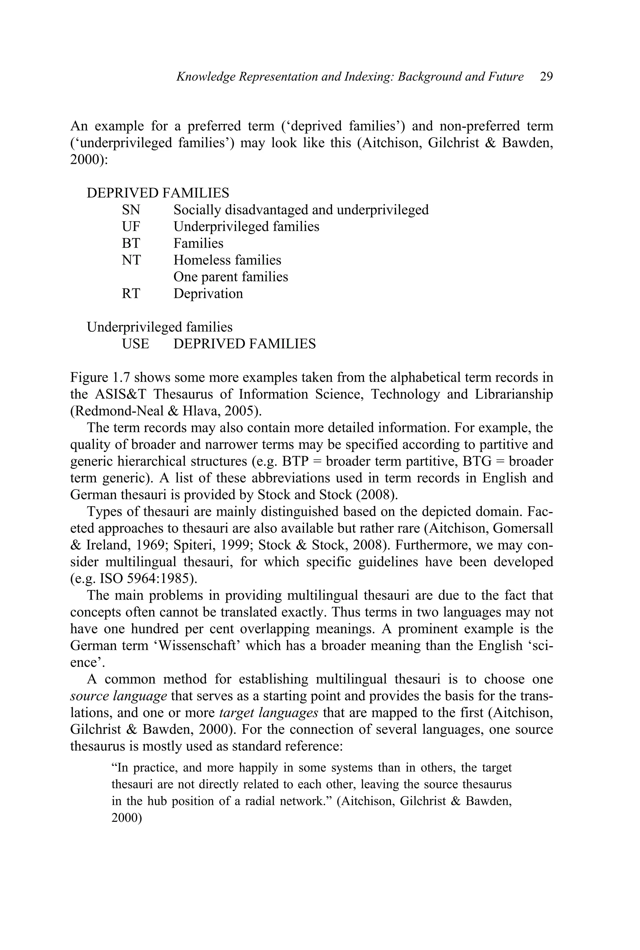 Knowledge Representation and Indexing: Background and Future 29
An example for a preferred term (‘deprived families’) and non-preferred term
(‘underprivileged families’) may look like this (Aitchison, Gilchrist  Bawden,
2000):
DEPRIVED FAMILIES
SN Socially disadvantaged and underprivileged
UF Underprivileged families
BT Families
NT Homeless families
One parent families
RT Deprivation
Underprivileged families
USE DEPRIVED FAMILIES
Figure 1.7 shows some more examples taken from the alphabetical term records in
the ASIST Thesaurus of Information Science, Technology and Librarianship
(Redmond-Neal  Hlava, 2005).
The term records may also contain more detailed information. For example, the
quality of broader and narrower terms may be specified according to partitive and
generic hierarchical structures (e.g. BTP = broader term partitive, BTG = broader
term generic). A list of these abbreviations used in term records in English and
German thesauri is provided by Stock and Stock (2008).
Types of thesauri are mainly distinguished based on the depicted domain. Fac-
eted approaches to thesauri are also available but rather rare (Aitchison, Gomersall
 Ireland, 1969; Spiteri, 1999; Stock  Stock, 2008). Furthermore, we may con-
sider multilingual thesauri, for which specific guidelines have been developed
(e.g. ISO 5964:1985).
The main problems in providing multilingual thesauri are due to the fact that
concepts often cannot be translated exactly. Thus terms in two languages may not
have one hundred per cent overlapping meanings. A prominent example is the
German term ‘Wissenschaft’ which has a broader meaning than the English ‘sci-
ence’.
A common method for establishing multilingual thesauri is to choose one
source language that serves as a starting point and provides the basis for the trans-
lations, and one or more target languages that are mapped to the first (Aitchison,
Gilchrist  Bawden, 2000). For the connection of several languages, one source
thesaurus is mostly used as standard reference:
“In practice, and more happily in some systems than in others, the target
thesauri are not directly related to each other, leaving the source thesaurus
in the hub position of a radial network.” (Aitchison, Gilchrist  Bawden,
2000)
 