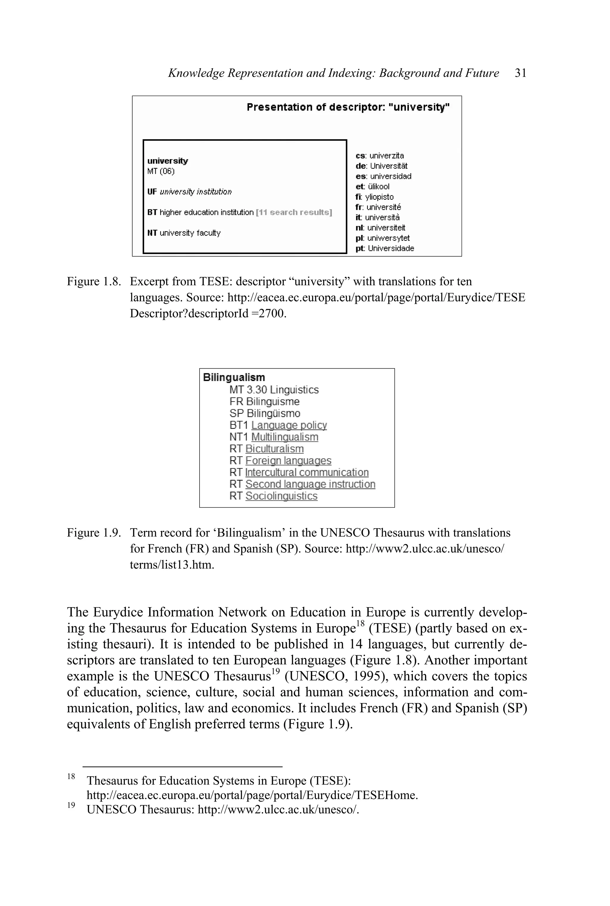 Knowledge Representation and Indexing: Background and Future 31
Figure 1.8. Excerpt from TESE: descriptor “university” with translations for ten
languages. Source: http://eacea.ec.europa.eu/portal/page/portal/Eurydice/TESE
Descriptor?descriptorId =2700.
Figure 1.9. Term record for ‘Bilingualism’ in the UNESCO Thesaurus with translations
for French (FR) and Spanish (SP). Source: http://www2.ulcc.ac.uk/unesco/
terms/list13.htm.
The Eurydice Information Network on Education in Europe is currently develop-
ing the Thesaurus for Education Systems in Europe18
(TESE) (partly based on ex-
isting thesauri). It is intended to be published in 14 languages, but currently de-
scriptors are translated to ten European languages (Figure 1.8). Another important
example is the UNESCO Thesaurus19
(UNESCO, 1995), which covers the topics
of education, science, culture, social and human sciences, information and com-
munication, politics, law and economics. It includes French (FR) and Spanish (SP)
equivalents of English preferred terms (Figure 1.9).
18
Thesaurus for Education Systems in Europe (TESE):
http://eacea.ec.europa.eu/portal/page/portal/Eurydice/TESEHome.
19
UNESCO Thesaurus: http://www2.ulcc.ac.uk/unesco/.
 