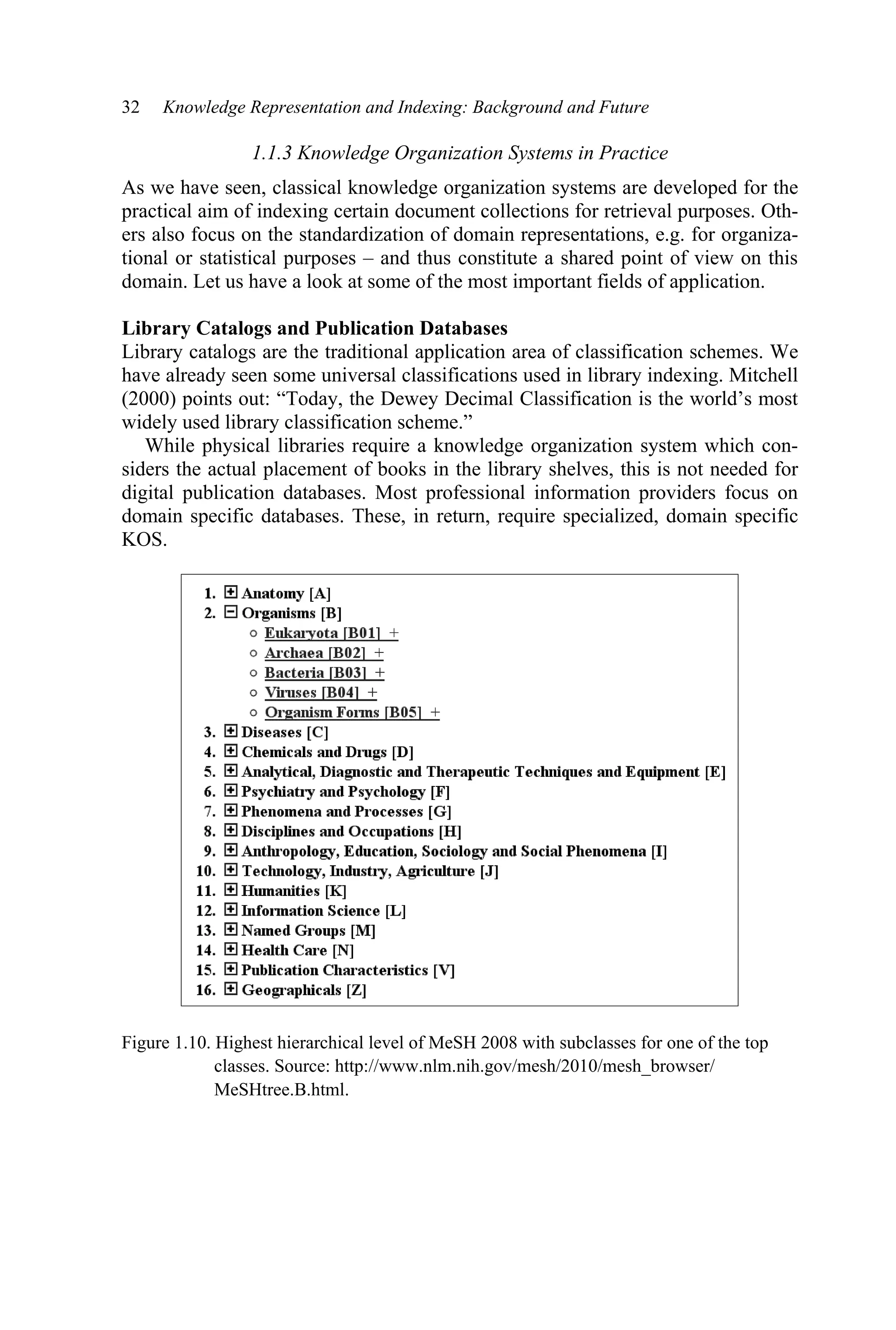 32 Knowledge Representation and Indexing: Background and Future
1.1.3 Knowledge Organization Systems in Practice
As we have seen, classical knowledge organization systems are developed for the
practical aim of indexing certain document collections for retrieval purposes. Oth-
ers also focus on the standardization of domain representations, e.g. for organiza-
tional or statistical purposes – and thus constitute a shared point of view on this
domain. Let us have a look at some of the most important fields of application.
Library Catalogs and Publication Databases
Library catalogs are the traditional application area of classification schemes. We
have already seen some universal classifications used in library indexing. Mitchell
(2000) points out: “Today, the Dewey Decimal Classification is the world’s most
widely used library classification scheme.”
While physical libraries require a knowledge organization system which con-
siders the actual placement of books in the library shelves, this is not needed for
digital publication databases. Most professional information providers focus on
domain specific databases. These, in return, require specialized, domain specific
KOS.
Figure 1.10. Highest hierarchical level of MeSH 2008 with subclasses for one of the top
classes. Source: http://www.nlm.nih.gov/mesh/2010/mesh_browser/
MeSHtree.B.html.
 