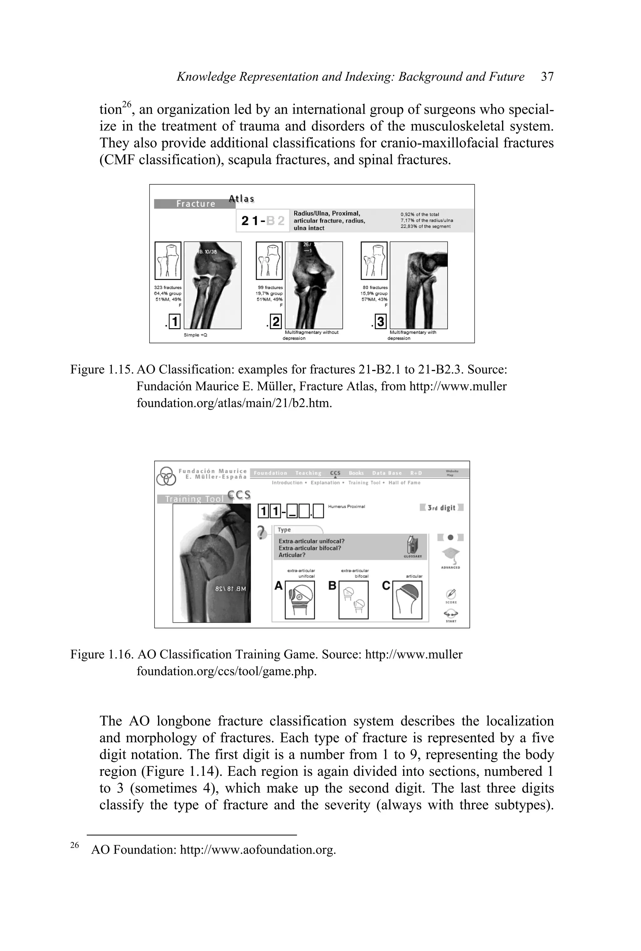 Knowledge Representation and Indexing: Background and Future 37
tion26
, an organization led by an international group of surgeons who special-
ize in the treatment of trauma and disorders of the musculoskeletal system.
They also provide additional classifications for cranio-maxillofacial fractures
(CMF classification), scapula fractures, and spinal fractures.
Figure 1.15. AO Classification: examples for fractures 21-B2.1 to 21-B2.3. Source:
Fundación Maurice E. Müller, Fracture Atlas, from http://www.muller
foundation.org/atlas/main/21/b2.htm.
Figure 1.16. AO Classification Training Game. Source: http://www.muller
foundation.org/ccs/tool/game.php.
The AO longbone fracture classification system describes the localization
and morphology of fractures. Each type of fracture is represented by a five
digit notation. The first digit is a number from 1 to 9, representing the body
region (Figure 1.14). Each region is again divided into sections, numbered 1
to 3 (sometimes 4), which make up the second digit. The last three digits
classify the type of fracture and the severity (always with three subtypes).
26
AO Foundation: http://www.aofoundation.org.
 