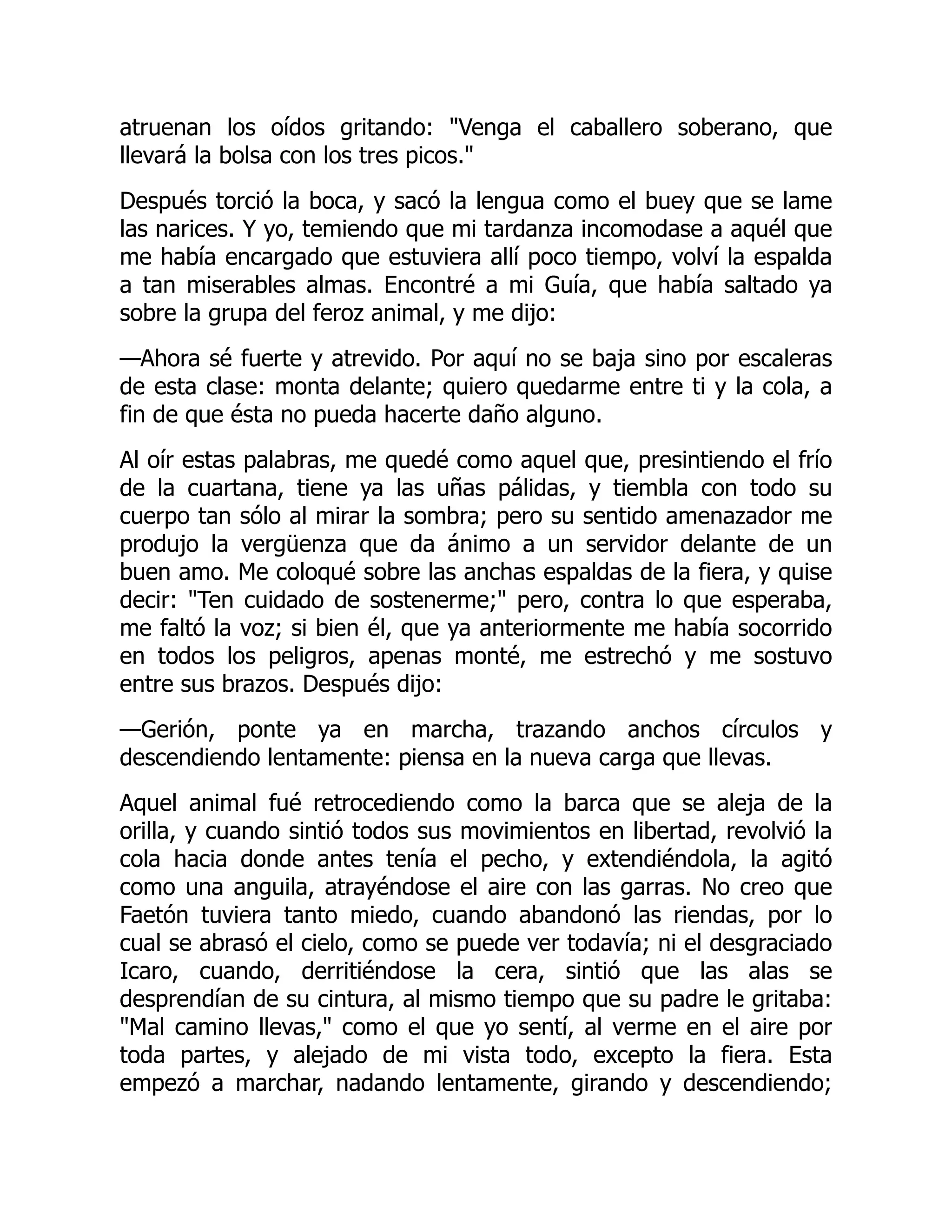 atruenan los oídos gritando: Venga el caballero soberano, que
llevará la bolsa con los tres picos.
Después torció la boca, y sacó la lengua como el buey que se lame
las narices. Y yo, temiendo que mi tardanza incomodase a aquél que
me había encargado que estuviera allí poco tiempo, volví la espalda
a tan miserables almas. Encontré a mi Guía, que había saltado ya
sobre la grupa del feroz animal, y me dijo:
—Ahora sé fuerte y atrevido. Por aquí no se baja sino por escaleras
de esta clase: monta delante; quiero quedarme entre ti y la cola, a
fin de que ésta no pueda hacerte daño alguno.
Al oír estas palabras, me quedé como aquel que, presintiendo el frío
de la cuartana, tiene ya las uñas pálidas, y tiembla con todo su
cuerpo tan sólo al mirar la sombra; pero su sentido amenazador me
produjo la vergüenza que da ánimo a un servidor delante de un
buen amo. Me coloqué sobre las anchas espaldas de la fiera, y quise
decir: Ten cuidado de sostenerme; pero, contra lo que esperaba,
me faltó la voz; si bien él, que ya anteriormente me había socorrido
en todos los peligros, apenas monté, me estrechó y me sostuvo
entre sus brazos. Después dijo:
—Gerión, ponte ya en marcha, trazando anchos círculos y
descendiendo lentamente: piensa en la nueva carga que llevas.
Aquel animal fué retrocediendo como la barca que se aleja de la
orilla, y cuando sintió todos sus movimientos en libertad, revolvió la
cola hacia donde antes tenía el pecho, y extendiéndola, la agitó
como una anguila, atrayéndose el aire con las garras. No creo que
Faetón tuviera tanto miedo, cuando abandonó las riendas, por lo
cual se abrasó el cielo, como se puede ver todavía; ni el desgraciado
Icaro, cuando, derritiéndose la cera, sintió que las alas se
desprendían de su cintura, al mismo tiempo que su padre le gritaba:
Mal camino llevas, como el que yo sentí, al verme en el aire por
toda partes, y alejado de mi vista todo, excepto la fiera. Esta
empezó a marchar, nadando lentamente, girando y descendiendo;
 