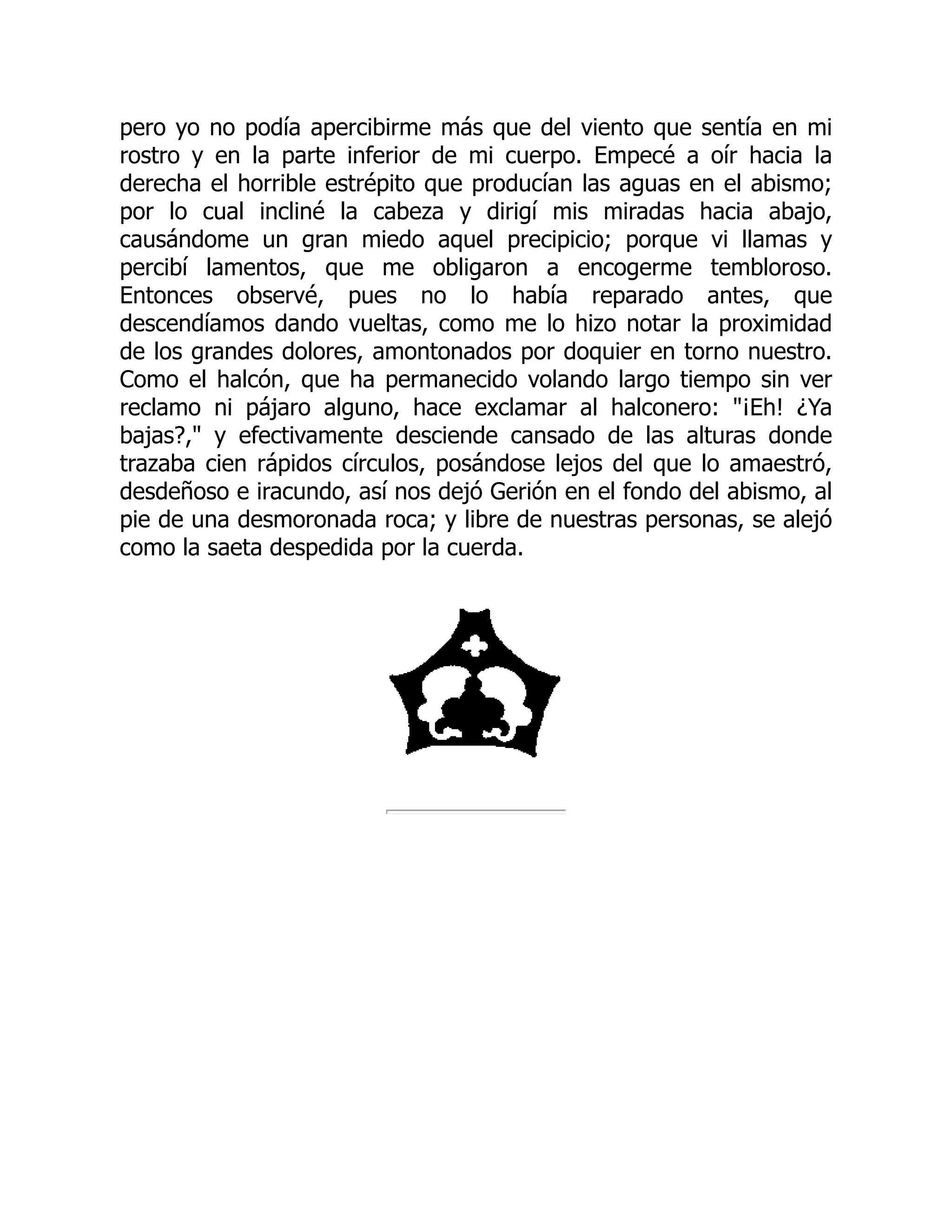pero yo no podía apercibirme más que del viento que sentía en mi
rostro y en la parte inferior de mi cuerpo. Empecé a oír hacia la
derecha el horrible estrépito que producían las aguas en el abismo;
por lo cual incliné la cabeza y dirigí mis miradas hacia abajo,
causándome un gran miedo aquel precipicio; porque vi llamas y
percibí lamentos, que me obligaron a encogerme tembloroso.
Entonces observé, pues no lo había reparado antes, que
descendíamos dando vueltas, como me lo hizo notar la proximidad
de los grandes dolores, amontonados por doquier en torno nuestro.
Como el halcón, que ha permanecido volando largo tiempo sin ver
reclamo ni pájaro alguno, hace exclamar al halconero: ¡Eh! ¿Ya
bajas?, y efectivamente desciende cansado de las alturas donde
trazaba cien rápidos círculos, posándose lejos del que lo amaestró,
desdeñoso e iracundo, así nos dejó Gerión en el fondo del abismo, al
pie de una desmoronada roca; y libre de nuestras personas, se alejó
como la saeta despedida por la cuerda.
 