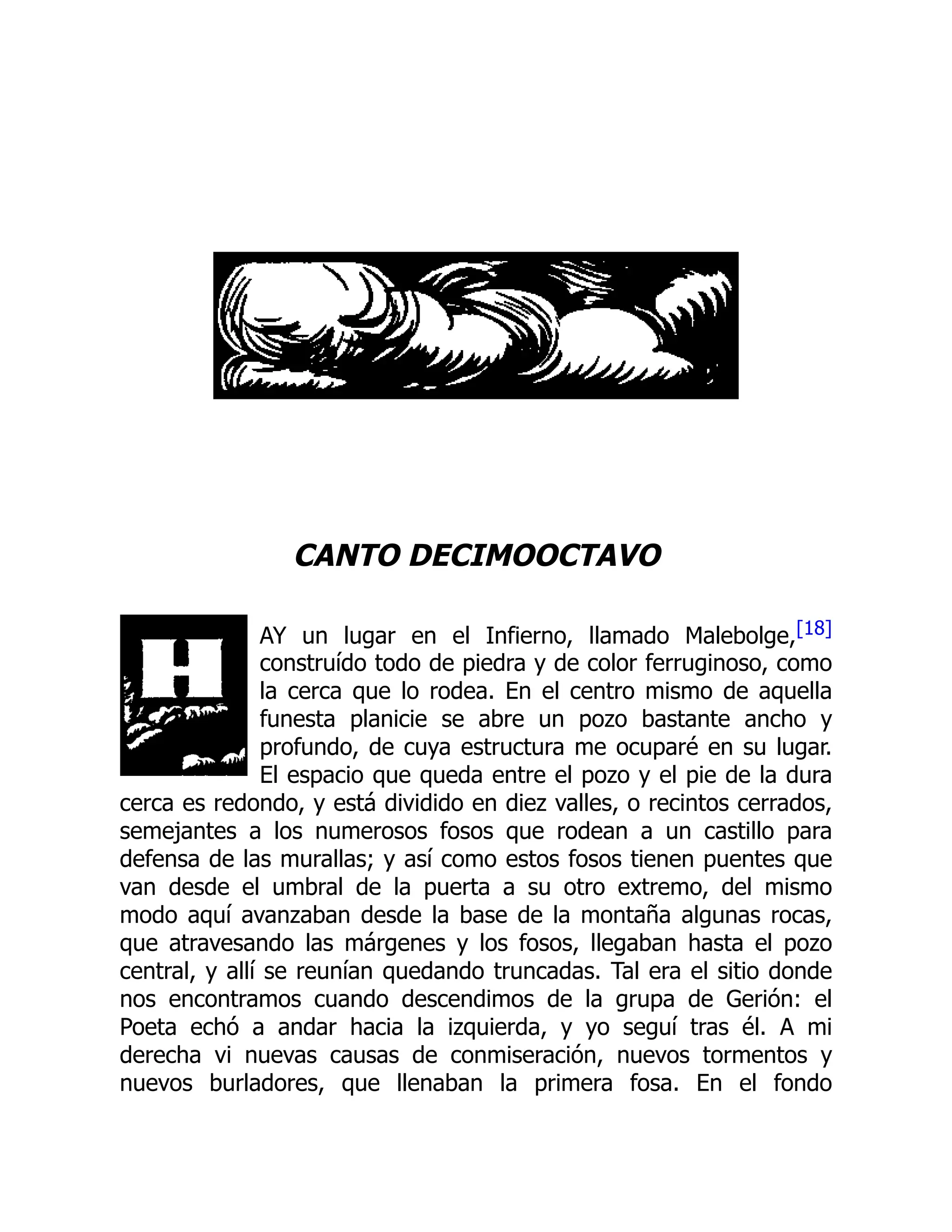 CANTO DECIMOOCTAVO
AY un lugar en el Infierno, llamado Malebolge,[18]
construído todo de piedra y de color ferruginoso, como
la cerca que lo rodea. En el centro mismo de aquella
funesta planicie se abre un pozo bastante ancho y
profundo, de cuya estructura me ocuparé en su lugar.
El espacio que queda entre el pozo y el pie de la dura
cerca es redondo, y está dividido en diez valles, o recintos cerrados,
semejantes a los numerosos fosos que rodean a un castillo para
defensa de las murallas; y así como estos fosos tienen puentes que
van desde el umbral de la puerta a su otro extremo, del mismo
modo aquí avanzaban desde la base de la montaña algunas rocas,
que atravesando las márgenes y los fosos, llegaban hasta el pozo
central, y allí se reunían quedando truncadas. Tal era el sitio donde
nos encontramos cuando descendimos de la grupa de Gerión: el
Poeta echó a andar hacia la izquierda, y yo seguí tras él. A mi
derecha vi nuevas causas de conmiseración, nuevos tormentos y
nuevos burladores, que llenaban la primera fosa. En el fondo
 