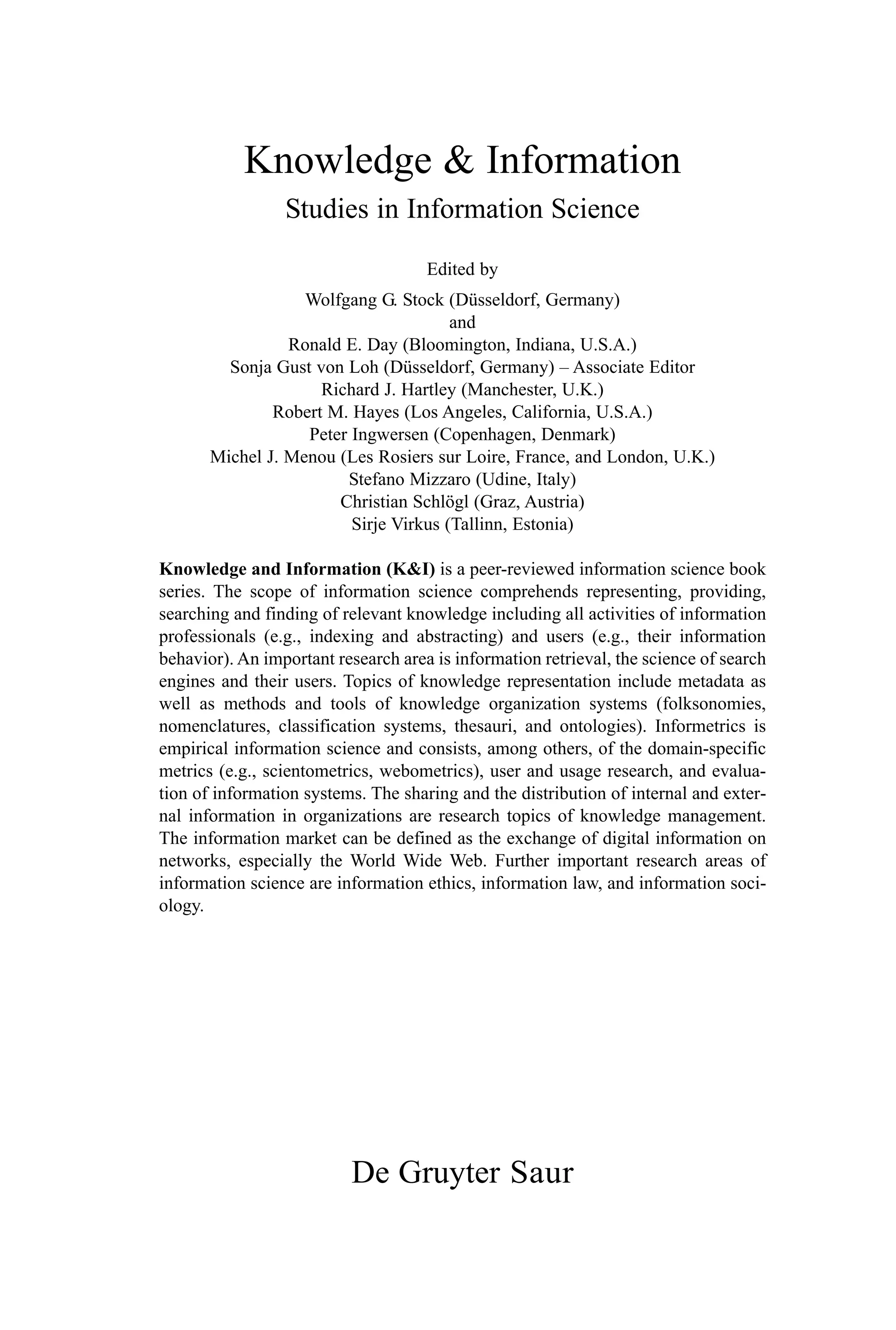 Knowledge & Information
Studies in Information Science
Edited by
Wolfgang G. Stock (Düsseldorf, Germany)
and
Ronald E. Day (Bloomington, Indiana, U.S.A.)
Sonja Gust von Loh (Düsseldorf, Germany) – Associate Editor
Richard J. Hartley (Manchester, U.K.)
Robert M. Hayes (Los Angeles, California, U.S.A.)
Peter Ingwersen (Copenhagen, Denmark)
Michel J. Menou (Les Rosiers sur Loire, France, and London, U.K.)
Stefano Mizzaro (Udine, Italy)
Christian Schlögl (Graz, Austria)
Sirje Virkus (Tallinn, Estonia)
Knowledge and Information (K&I) is a peer-reviewed information science book
series. The scope of information science comprehends representing, providing,
searching and finding of relevant knowledge including all activities of information
professionals (e.g., indexing and abstracting) and users (e.g., their information
behavior). An important research area is information retrieval, the science of search
engines and their users. Topics of knowledge representation include metadata as
well as methods and tools of knowledge organization systems (folksonomies,
nomenclatures, classification systems, thesauri, and ontologies). Informetrics is
empirical information science and consists, among others, of the domain-specific
metrics (e.g., scientometrics, webometrics), user and usage research, and evalua-
tion of information systems. The sharing and the distribution of internal and exter-
nal information in organizations are research topics of knowledge management.
The information market can be defined as the exchange of digital information on
networks, especially the World Wide Web. Further important research areas of
information science are information ethics, information law, and information soci-
ology.
De Gruyter Saur
 