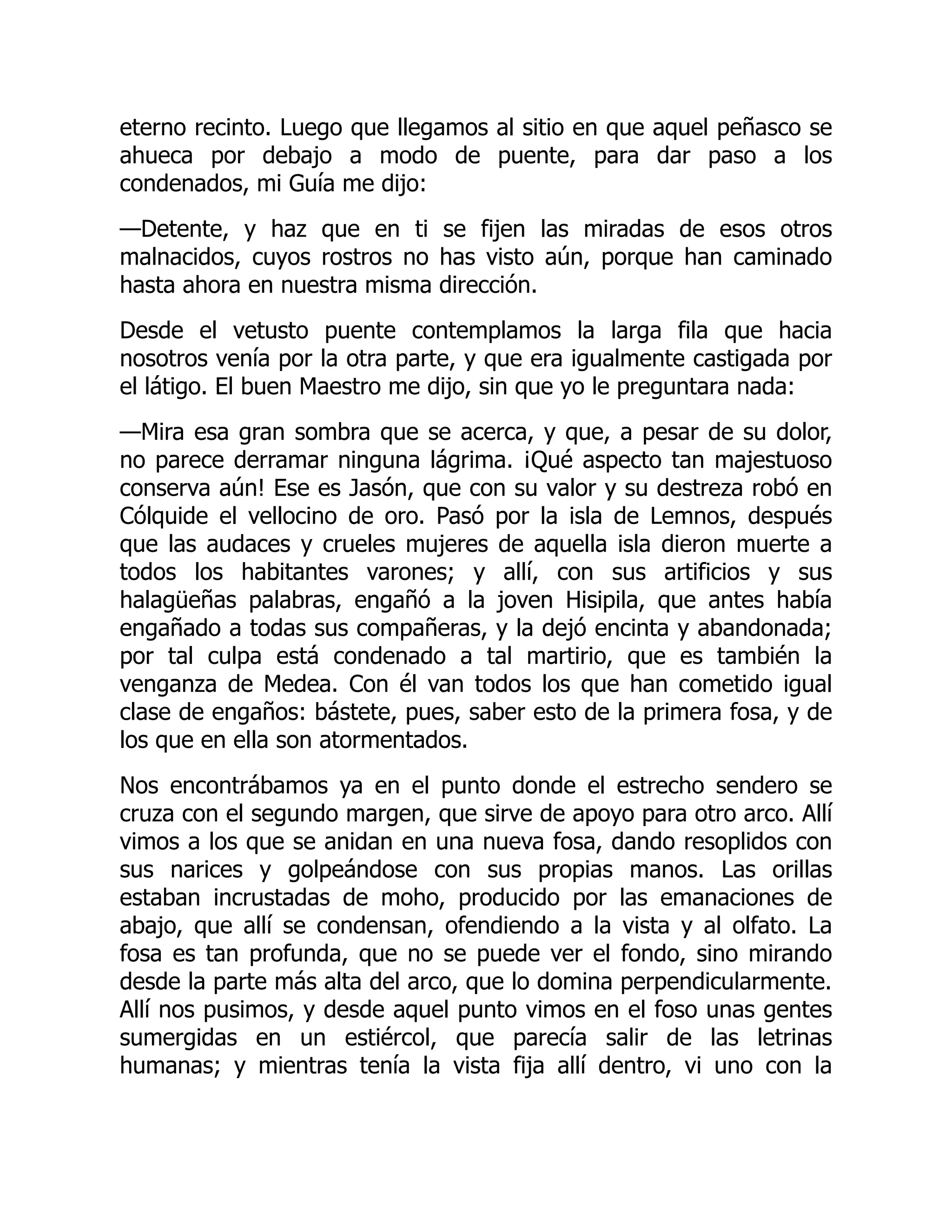 eterno recinto. Luego que llegamos al sitio en que aquel peñasco se
ahueca por debajo a modo de puente, para dar paso a los
condenados, mi Guía me dijo:
—Detente, y haz que en ti se fijen las miradas de esos otros
malnacidos, cuyos rostros no has visto aún, porque han caminado
hasta ahora en nuestra misma dirección.
Desde el vetusto puente contemplamos la larga fila que hacia
nosotros venía por la otra parte, y que era igualmente castigada por
el látigo. El buen Maestro me dijo, sin que yo le preguntara nada:
—Mira esa gran sombra que se acerca, y que, a pesar de su dolor,
no parece derramar ninguna lágrima. ¡Qué aspecto tan majestuoso
conserva aún! Ese es Jasón, que con su valor y su destreza robó en
Cólquide el vellocino de oro. Pasó por la isla de Lemnos, después
que las audaces y crueles mujeres de aquella isla dieron muerte a
todos los habitantes varones; y allí, con sus artificios y sus
halagüeñas palabras, engañó a la joven Hisipila, que antes había
engañado a todas sus compañeras, y la dejó encinta y abandonada;
por tal culpa está condenado a tal martirio, que es también la
venganza de Medea. Con él van todos los que han cometido igual
clase de engaños: bástete, pues, saber esto de la primera fosa, y de
los que en ella son atormentados.
Nos encontrábamos ya en el punto donde el estrecho sendero se
cruza con el segundo margen, que sirve de apoyo para otro arco. Allí
vimos a los que se anidan en una nueva fosa, dando resoplidos con
sus narices y golpeándose con sus propias manos. Las orillas
estaban incrustadas de moho, producido por las emanaciones de
abajo, que allí se condensan, ofendiendo a la vista y al olfato. La
fosa es tan profunda, que no se puede ver el fondo, sino mirando
desde la parte más alta del arco, que lo domina perpendicularmente.
Allí nos pusimos, y desde aquel punto vimos en el foso unas gentes
sumergidas en un estiércol, que parecía salir de las letrinas
humanas; y mientras tenía la vista fija allí dentro, vi uno con la
 