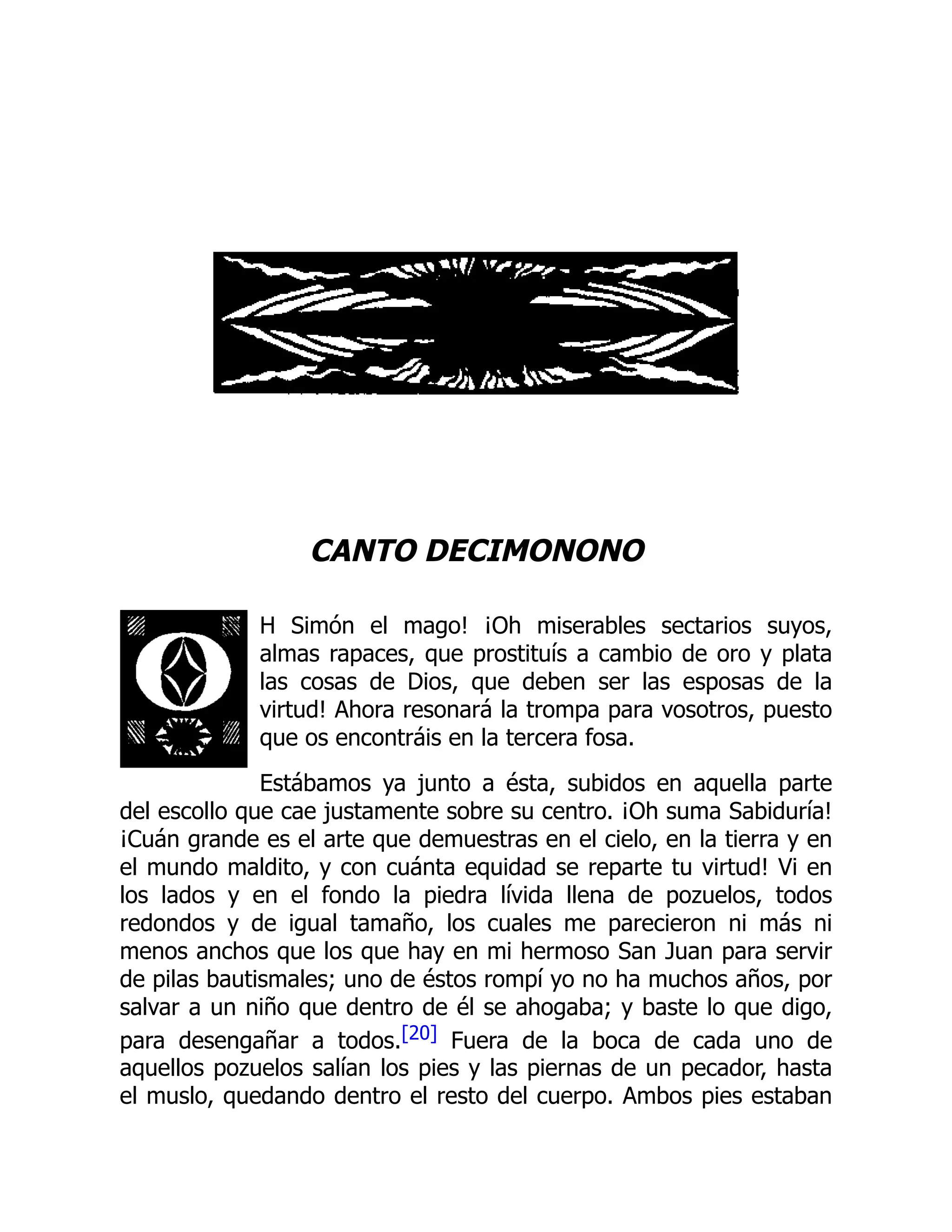 CANTO DECIMONONO
H Simón el mago! ¡Oh miserables sectarios suyos,
almas rapaces, que prostituís a cambio de oro y plata
las cosas de Dios, que deben ser las esposas de la
virtud! Ahora resonará la trompa para vosotros, puesto
que os encontráis en la tercera fosa.
Estábamos ya junto a ésta, subidos en aquella parte
del escollo que cae justamente sobre su centro. ¡Oh suma Sabiduría!
¡Cuán grande es el arte que demuestras en el cielo, en la tierra y en
el mundo maldito, y con cuánta equidad se reparte tu virtud! Vi en
los lados y en el fondo la piedra lívida llena de pozuelos, todos
redondos y de igual tamaño, los cuales me parecieron ni más ni
menos anchos que los que hay en mi hermoso San Juan para servir
de pilas bautismales; uno de éstos rompí yo no ha muchos años, por
salvar a un niño que dentro de él se ahogaba; y baste lo que digo,
para desengañar a todos.[20] Fuera de la boca de cada uno de
aquellos pozuelos salían los pies y las piernas de un pecador, hasta
el muslo, quedando dentro el resto del cuerpo. Ambos pies estaban
 