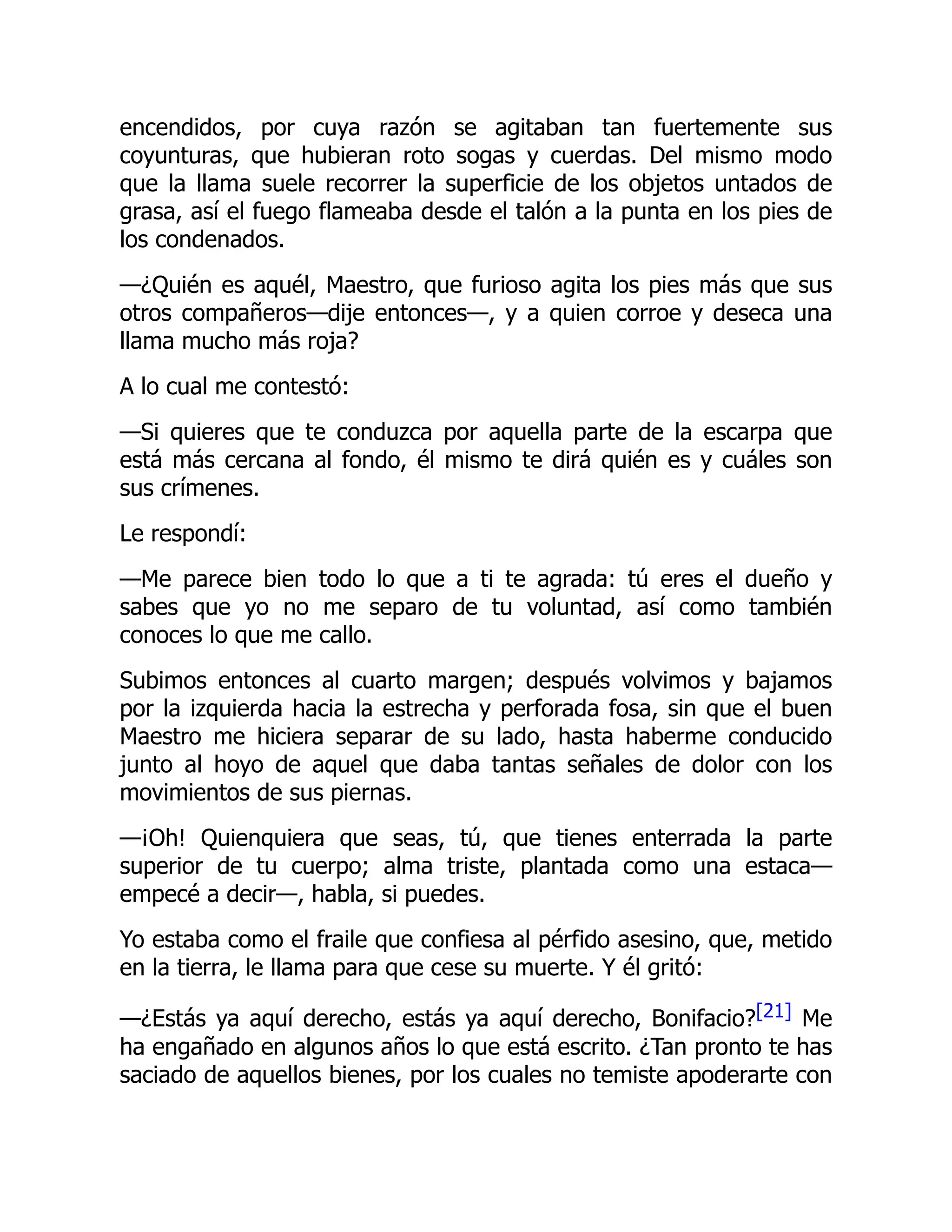 encendidos, por cuya razón se agitaban tan fuertemente sus
coyunturas, que hubieran roto sogas y cuerdas. Del mismo modo
que la llama suele recorrer la superficie de los objetos untados de
grasa, así el fuego flameaba desde el talón a la punta en los pies de
los condenados.
—¿Quién es aquél, Maestro, que furioso agita los pies más que sus
otros compañeros—dije entonces—, y a quien corroe y deseca una
llama mucho más roja?
A lo cual me contestó:
—Si quieres que te conduzca por aquella parte de la escarpa que
está más cercana al fondo, él mismo te dirá quién es y cuáles son
sus crímenes.
Le respondí:
—Me parece bien todo lo que a ti te agrada: tú eres el dueño y
sabes que yo no me separo de tu voluntad, así como también
conoces lo que me callo.
Subimos entonces al cuarto margen; después volvimos y bajamos
por la izquierda hacia la estrecha y perforada fosa, sin que el buen
Maestro me hiciera separar de su lado, hasta haberme conducido
junto al hoyo de aquel que daba tantas señales de dolor con los
movimientos de sus piernas.
—¡Oh! Quienquiera que seas, tú, que tienes enterrada la parte
superior de tu cuerpo; alma triste, plantada como una estaca—
empecé a decir—, habla, si puedes.
Yo estaba como el fraile que confiesa al pérfido asesino, que, metido
en la tierra, le llama para que cese su muerte. Y él gritó:
—¿Estás ya aquí derecho, estás ya aquí derecho, Bonifacio?[21] Me
ha engañado en algunos años lo que está escrito. ¿Tan pronto te has
saciado de aquellos bienes, por los cuales no temiste apoderarte con
 
