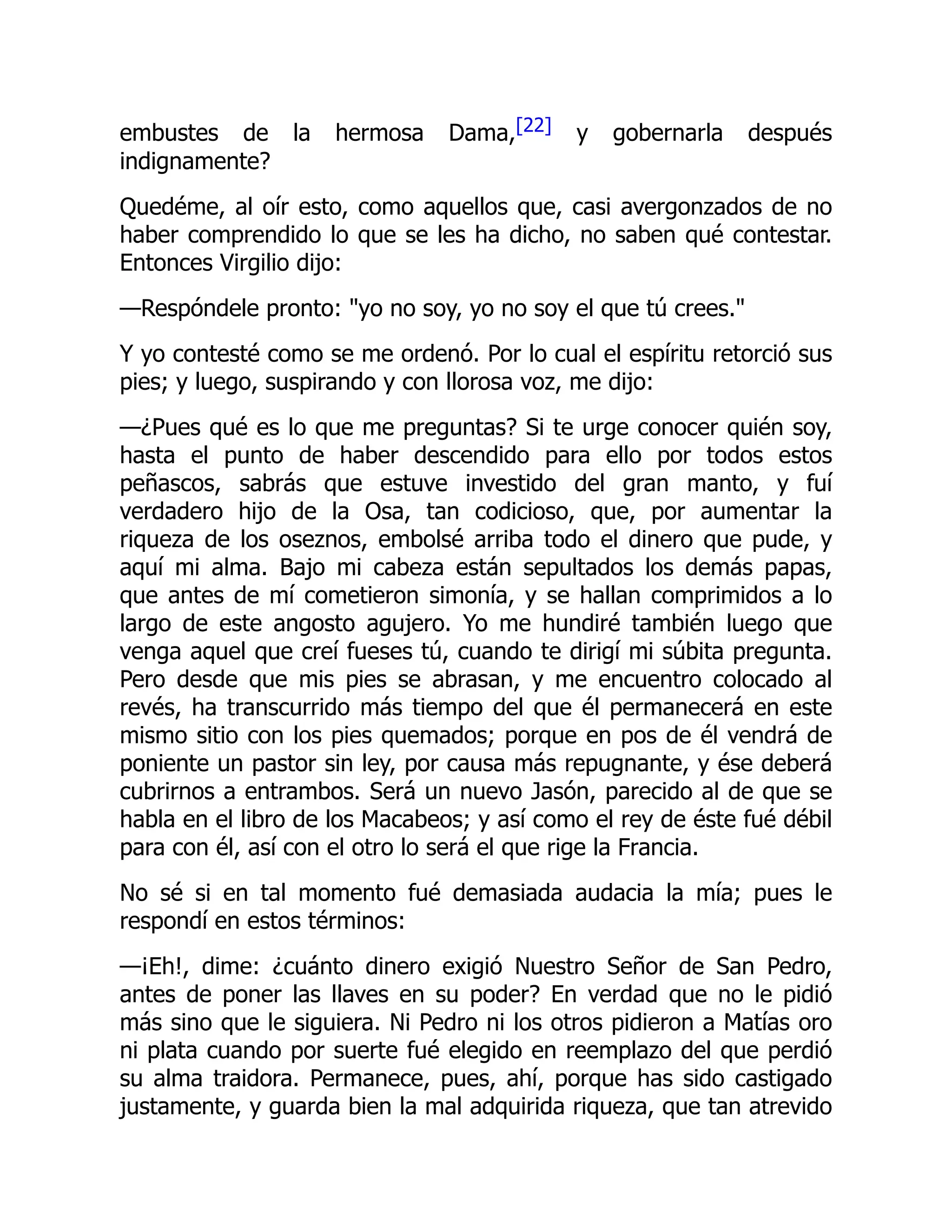 embustes de la hermosa Dama,[22] y gobernarla después
indignamente?
Quedéme, al oír esto, como aquellos que, casi avergonzados de no
haber comprendido lo que se les ha dicho, no saben qué contestar.
Entonces Virgilio dijo:
—Respóndele pronto: yo no soy, yo no soy el que tú crees.
Y yo contesté como se me ordenó. Por lo cual el espíritu retorció sus
pies; y luego, suspirando y con llorosa voz, me dijo:
—¿Pues qué es lo que me preguntas? Si te urge conocer quién soy,
hasta el punto de haber descendido para ello por todos estos
peñascos, sabrás que estuve investido del gran manto, y fuí
verdadero hijo de la Osa, tan codicioso, que, por aumentar la
riqueza de los oseznos, embolsé arriba todo el dinero que pude, y
aquí mi alma. Bajo mi cabeza están sepultados los demás papas,
que antes de mí cometieron simonía, y se hallan comprimidos a lo
largo de este angosto agujero. Yo me hundiré también luego que
venga aquel que creí fueses tú, cuando te dirigí mi súbita pregunta.
Pero desde que mis pies se abrasan, y me encuentro colocado al
revés, ha transcurrido más tiempo del que él permanecerá en este
mismo sitio con los pies quemados; porque en pos de él vendrá de
poniente un pastor sin ley, por causa más repugnante, y ése deberá
cubrirnos a entrambos. Será un nuevo Jasón, parecido al de que se
habla en el libro de los Macabeos; y así como el rey de éste fué débil
para con él, así con el otro lo será el que rige la Francia.
No sé si en tal momento fué demasiada audacia la mía; pues le
respondí en estos términos:
—¡Eh!, dime: ¿cuánto dinero exigió Nuestro Señor de San Pedro,
antes de poner las llaves en su poder? En verdad que no le pidió
más sino que le siguiera. Ni Pedro ni los otros pidieron a Matías oro
ni plata cuando por suerte fué elegido en reemplazo del que perdió
su alma traidora. Permanece, pues, ahí, porque has sido castigado
justamente, y guarda bien la mal adquirida riqueza, que tan atrevido
 
