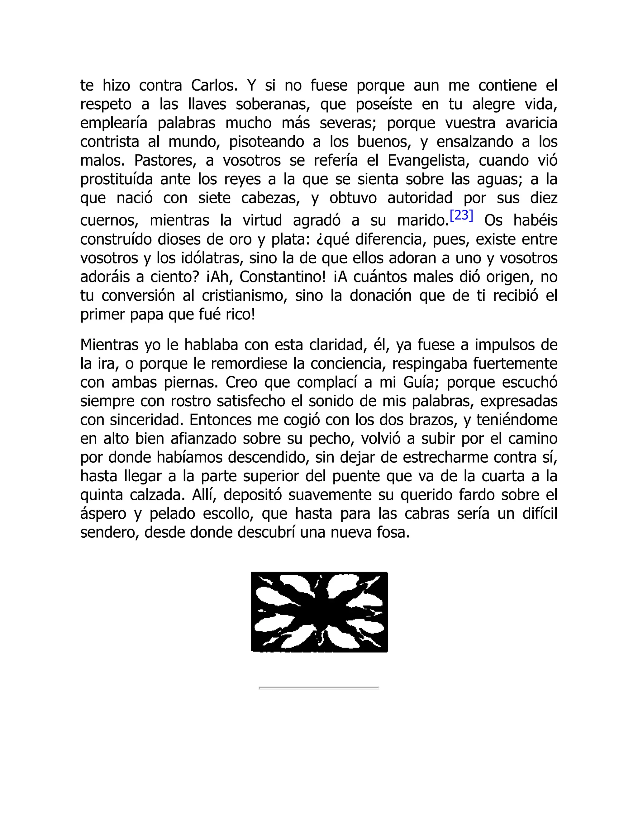 te hizo contra Carlos. Y si no fuese porque aun me contiene el
respeto a las llaves soberanas, que poseíste en tu alegre vida,
emplearía palabras mucho más severas; porque vuestra avaricia
contrista al mundo, pisoteando a los buenos, y ensalzando a los
malos. Pastores, a vosotros se refería el Evangelista, cuando vió
prostituída ante los reyes a la que se sienta sobre las aguas; a la
que nació con siete cabezas, y obtuvo autoridad por sus diez
cuernos, mientras la virtud agradó a su marido.[23] Os habéis
construído dioses de oro y plata: ¿qué diferencia, pues, existe entre
vosotros y los idólatras, sino la de que ellos adoran a uno y vosotros
adoráis a ciento? ¡Ah, Constantino! ¡A cuántos males dió origen, no
tu conversión al cristianismo, sino la donación que de ti recibió el
primer papa que fué rico!
Mientras yo le hablaba con esta claridad, él, ya fuese a impulsos de
la ira, o porque le remordiese la conciencia, respingaba fuertemente
con ambas piernas. Creo que complací a mi Guía; porque escuchó
siempre con rostro satisfecho el sonido de mis palabras, expresadas
con sinceridad. Entonces me cogió con los dos brazos, y teniéndome
en alto bien afianzado sobre su pecho, volvió a subir por el camino
por donde habíamos descendido, sin dejar de estrecharme contra sí,
hasta llegar a la parte superior del puente que va de la cuarta a la
quinta calzada. Allí, depositó suavemente su querido fardo sobre el
áspero y pelado escollo, que hasta para las cabras sería un difícil
sendero, desde donde descubrí una nueva fosa.
 