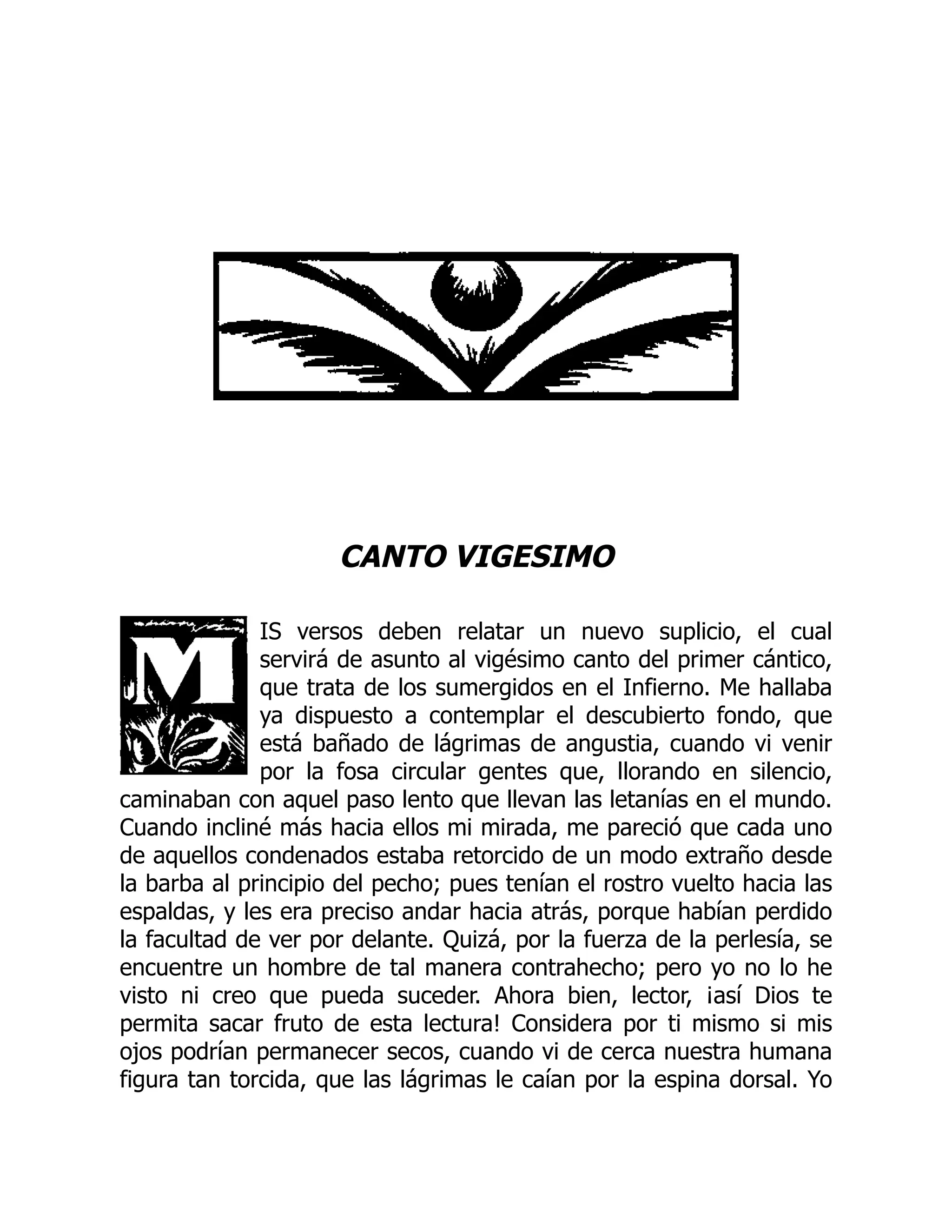 CANTO VIGESIMO
IS versos deben relatar un nuevo suplicio, el cual
servirá de asunto al vigésimo canto del primer cántico,
que trata de los sumergidos en el Infierno. Me hallaba
ya dispuesto a contemplar el descubierto fondo, que
está bañado de lágrimas de angustia, cuando vi venir
por la fosa circular gentes que, llorando en silencio,
caminaban con aquel paso lento que llevan las letanías en el mundo.
Cuando incliné más hacia ellos mi mirada, me pareció que cada uno
de aquellos condenados estaba retorcido de un modo extraño desde
la barba al principio del pecho; pues tenían el rostro vuelto hacia las
espaldas, y les era preciso andar hacia atrás, porque habían perdido
la facultad de ver por delante. Quizá, por la fuerza de la perlesía, se
encuentre un hombre de tal manera contrahecho; pero yo no lo he
visto ni creo que pueda suceder. Ahora bien, lector, ¡así Dios te
permita sacar fruto de esta lectura! Considera por ti mismo si mis
ojos podrían permanecer secos, cuando vi de cerca nuestra humana
figura tan torcida, que las lágrimas le caían por la espina dorsal. Yo
 