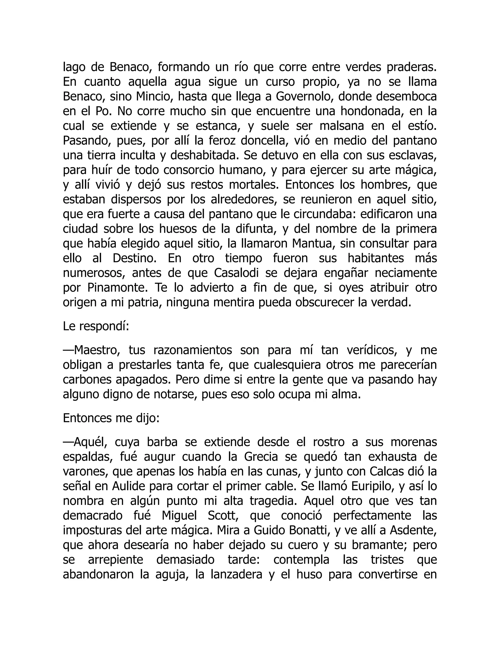 lago de Benaco, formando un río que corre entre verdes praderas.
En cuanto aquella agua sigue un curso propio, ya no se llama
Benaco, sino Mincio, hasta que llega a Governolo, donde desemboca
en el Po. No corre mucho sin que encuentre una hondonada, en la
cual se extiende y se estanca, y suele ser malsana en el estío.
Pasando, pues, por allí la feroz doncella, vió en medio del pantano
una tierra inculta y deshabitada. Se detuvo en ella con sus esclavas,
para huír de todo consorcio humano, y para ejercer su arte mágica,
y allí vivió y dejó sus restos mortales. Entonces los hombres, que
estaban dispersos por los alrededores, se reunieron en aquel sitio,
que era fuerte a causa del pantano que le circundaba: edificaron una
ciudad sobre los huesos de la difunta, y del nombre de la primera
que había elegido aquel sitio, la llamaron Mantua, sin consultar para
ello al Destino. En otro tiempo fueron sus habitantes más
numerosos, antes de que Casalodi se dejara engañar neciamente
por Pinamonte. Te lo advierto a fin de que, si oyes atribuir otro
origen a mi patria, ninguna mentira pueda obscurecer la verdad.
Le respondí:
—Maestro, tus razonamientos son para mí tan verídicos, y me
obligan a prestarles tanta fe, que cualesquiera otros me parecerían
carbones apagados. Pero dime si entre la gente que va pasando hay
alguno digno de notarse, pues eso solo ocupa mi alma.
Entonces me dijo:
—Aquél, cuya barba se extiende desde el rostro a sus morenas
espaldas, fué augur cuando la Grecia se quedó tan exhausta de
varones, que apenas los había en las cunas, y junto con Calcas dió la
señal en Aulide para cortar el primer cable. Se llamó Euripilo, y así lo
nombra en algún punto mi alta tragedia. Aquel otro que ves tan
demacrado fué Miguel Scott, que conoció perfectamente las
imposturas del arte mágica. Mira a Guido Bonatti, y ve allí a Asdente,
que ahora desearía no haber dejado su cuero y su bramante; pero
se arrepiente demasiado tarde: contempla las tristes que
abandonaron la aguja, la lanzadera y el huso para convertirse en
 