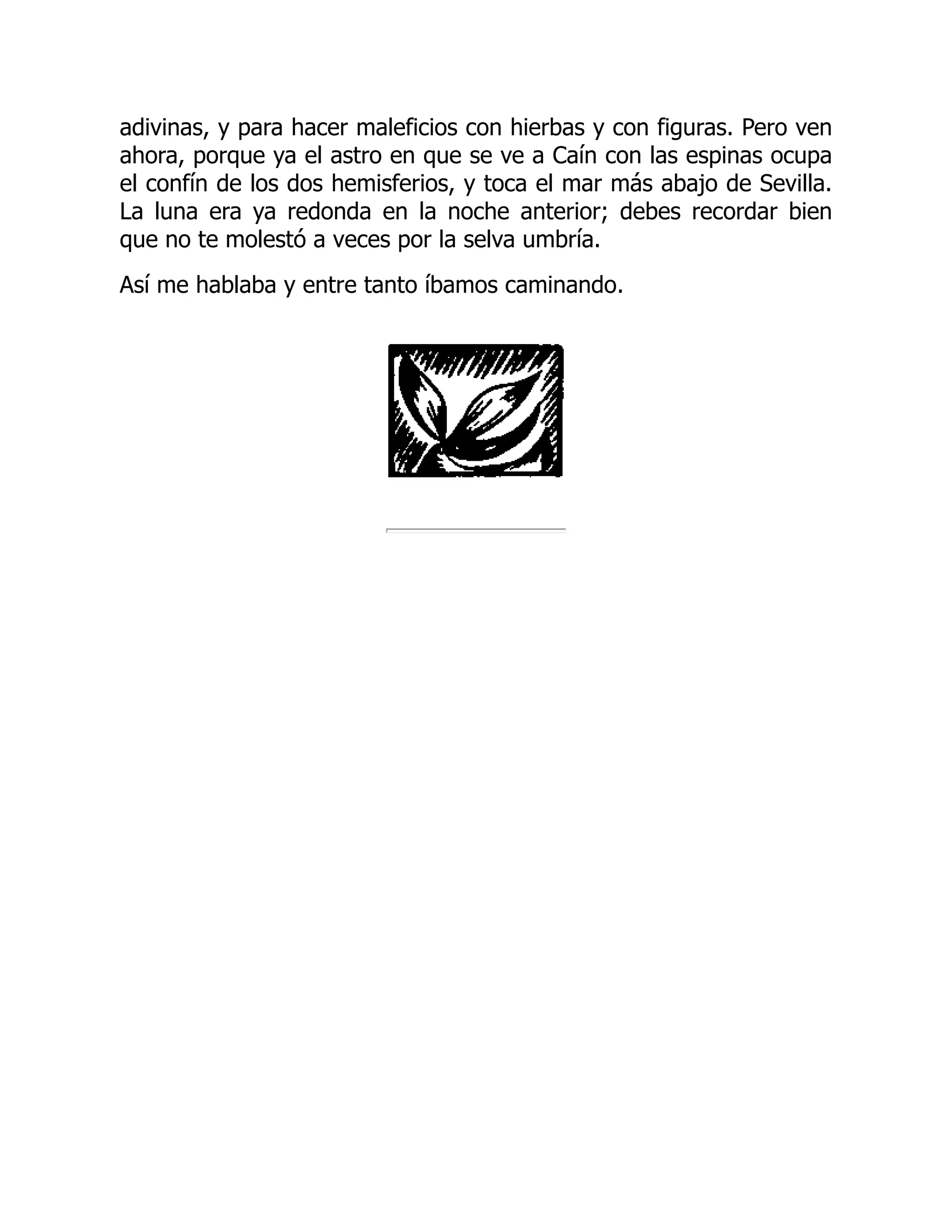 adivinas, y para hacer maleficios con hierbas y con figuras. Pero ven
ahora, porque ya el astro en que se ve a Caín con las espinas ocupa
el confín de los dos hemisferios, y toca el mar más abajo de Sevilla.
La luna era ya redonda en la noche anterior; debes recordar bien
que no te molestó a veces por la selva umbría.
Así me hablaba y entre tanto íbamos caminando.
 