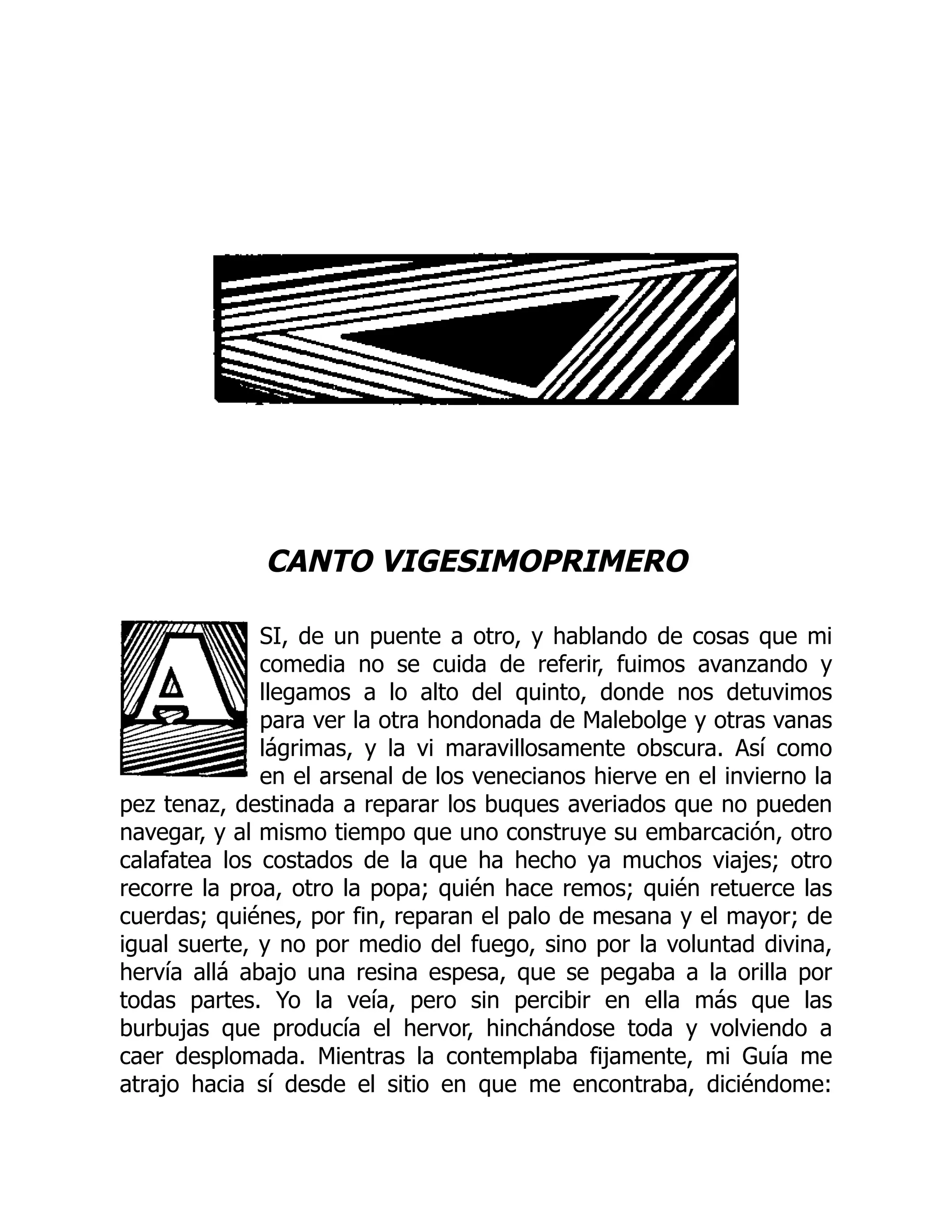 CANTO VIGESIMOPRIMERO
SI, de un puente a otro, y hablando de cosas que mi
comedia no se cuida de referir, fuimos avanzando y
llegamos a lo alto del quinto, donde nos detuvimos
para ver la otra hondonada de Malebolge y otras vanas
lágrimas, y la vi maravillosamente obscura. Así como
en el arsenal de los venecianos hierve en el invierno la
pez tenaz, destinada a reparar los buques averiados que no pueden
navegar, y al mismo tiempo que uno construye su embarcación, otro
calafatea los costados de la que ha hecho ya muchos viajes; otro
recorre la proa, otro la popa; quién hace remos; quién retuerce las
cuerdas; quiénes, por fin, reparan el palo de mesana y el mayor; de
igual suerte, y no por medio del fuego, sino por la voluntad divina,
hervía allá abajo una resina espesa, que se pegaba a la orilla por
todas partes. Yo la veía, pero sin percibir en ella más que las
burbujas que producía el hervor, hinchándose toda y volviendo a
caer desplomada. Mientras la contemplaba fijamente, mi Guía me
atrajo hacia sí desde el sitio en que me encontraba, diciéndome:
 