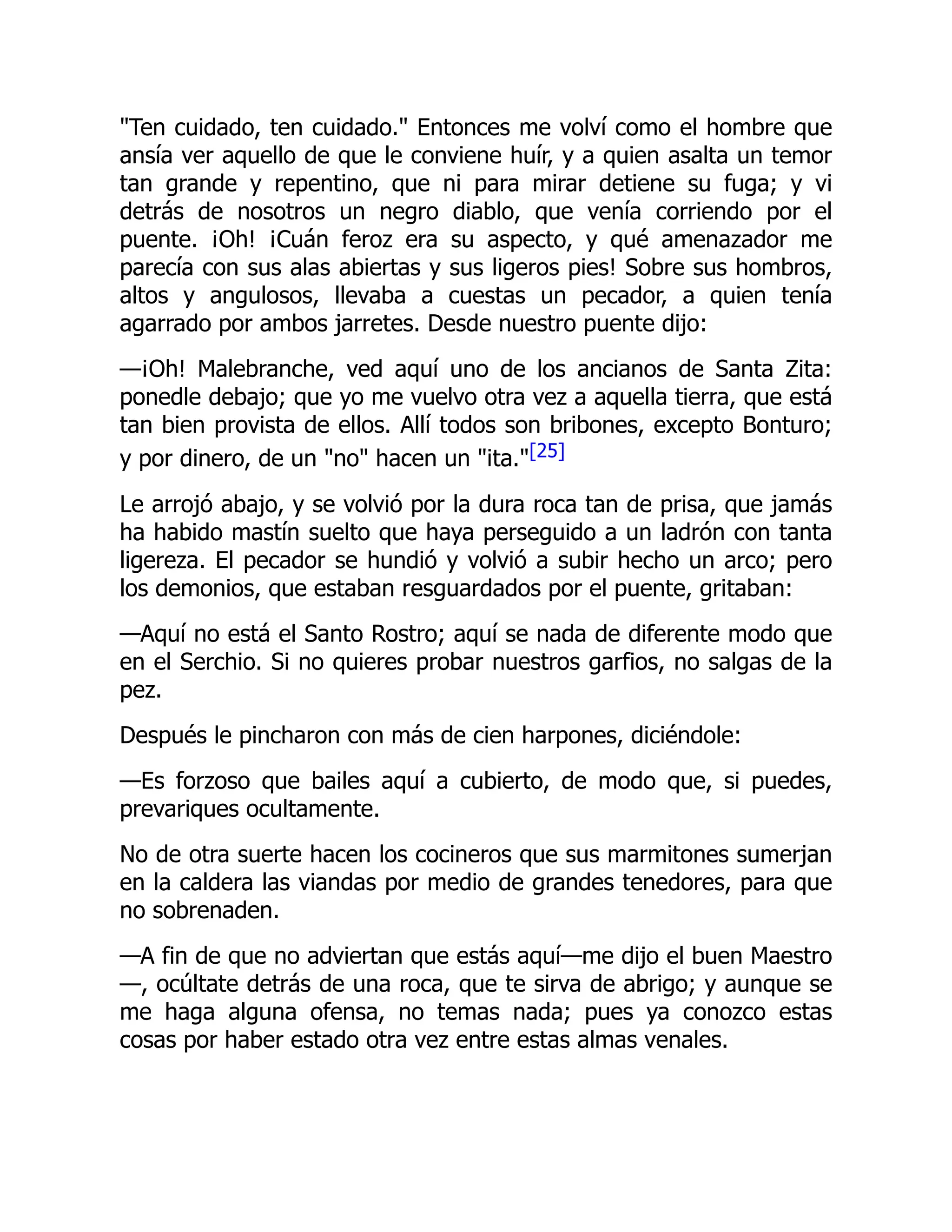 Ten cuidado, ten cuidado. Entonces me volví como el hombre que
ansía ver aquello de que le conviene huír, y a quien asalta un temor
tan grande y repentino, que ni para mirar detiene su fuga; y vi
detrás de nosotros un negro diablo, que venía corriendo por el
puente. ¡Oh! ¡Cuán feroz era su aspecto, y qué amenazador me
parecía con sus alas abiertas y sus ligeros pies! Sobre sus hombros,
altos y angulosos, llevaba a cuestas un pecador, a quien tenía
agarrado por ambos jarretes. Desde nuestro puente dijo:
—¡Oh! Malebranche, ved aquí uno de los ancianos de Santa Zita:
ponedle debajo; que yo me vuelvo otra vez a aquella tierra, que está
tan bien provista de ellos. Allí todos son bribones, excepto Bonturo;
y por dinero, de un no hacen un ita.[25]
Le arrojó abajo, y se volvió por la dura roca tan de prisa, que jamás
ha habido mastín suelto que haya perseguido a un ladrón con tanta
ligereza. El pecador se hundió y volvió a subir hecho un arco; pero
los demonios, que estaban resguardados por el puente, gritaban:
—Aquí no está el Santo Rostro; aquí se nada de diferente modo que
en el Serchio. Si no quieres probar nuestros garfios, no salgas de la
pez.
Después le pincharon con más de cien harpones, diciéndole:
—Es forzoso que bailes aquí a cubierto, de modo que, si puedes,
prevariques ocultamente.
No de otra suerte hacen los cocineros que sus marmitones sumerjan
en la caldera las viandas por medio de grandes tenedores, para que
no sobrenaden.
—A fin de que no adviertan que estás aquí—me dijo el buen Maestro
—, ocúltate detrás de una roca, que te sirva de abrigo; y aunque se
me haga alguna ofensa, no temas nada; pues ya conozco estas
cosas por haber estado otra vez entre estas almas venales.
 