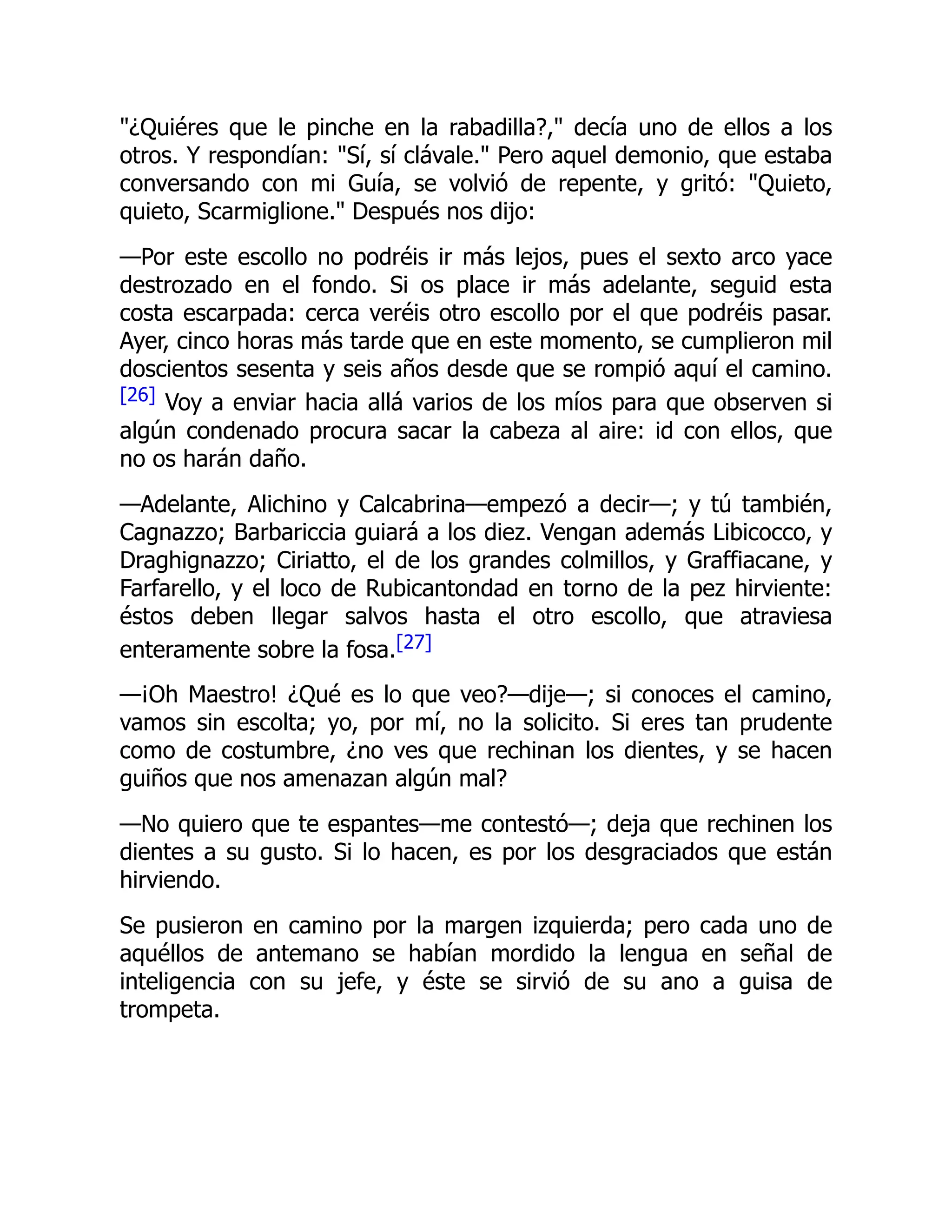¿Quiéres que le pinche en la rabadilla?, decía uno de ellos a los
otros. Y respondían: Sí, sí clávale. Pero aquel demonio, que estaba
conversando con mi Guía, se volvió de repente, y gritó: Quieto,
quieto, Scarmiglione. Después nos dijo:
—Por este escollo no podréis ir más lejos, pues el sexto arco yace
destrozado en el fondo. Si os place ir más adelante, seguid esta
costa escarpada: cerca veréis otro escollo por el que podréis pasar.
Ayer, cinco horas más tarde que en este momento, se cumplieron mil
doscientos sesenta y seis años desde que se rompió aquí el camino.
[26] Voy a enviar hacia allá varios de los míos para que observen si
algún condenado procura sacar la cabeza al aire: id con ellos, que
no os harán daño.
—Adelante, Alichino y Calcabrina—empezó a decir—; y tú también,
Cagnazzo; Barbariccia guiará a los diez. Vengan además Libicocco, y
Draghignazzo; Ciriatto, el de los grandes colmillos, y Graffiacane, y
Farfarello, y el loco de Rubicantondad en torno de la pez hirviente:
éstos deben llegar salvos hasta el otro escollo, que atraviesa
enteramente sobre la fosa.[27]
—¡Oh Maestro! ¿Qué es lo que veo?—dije—; si conoces el camino,
vamos sin escolta; yo, por mí, no la solicito. Si eres tan prudente
como de costumbre, ¿no ves que rechinan los dientes, y se hacen
guiños que nos amenazan algún mal?
—No quiero que te espantes—me contestó—; deja que rechinen los
dientes a su gusto. Si lo hacen, es por los desgraciados que están
hirviendo.
Se pusieron en camino por la margen izquierda; pero cada uno de
aquéllos de antemano se habían mordido la lengua en señal de
inteligencia con su jefe, y éste se sirvió de su ano a guisa de
trompeta.
 