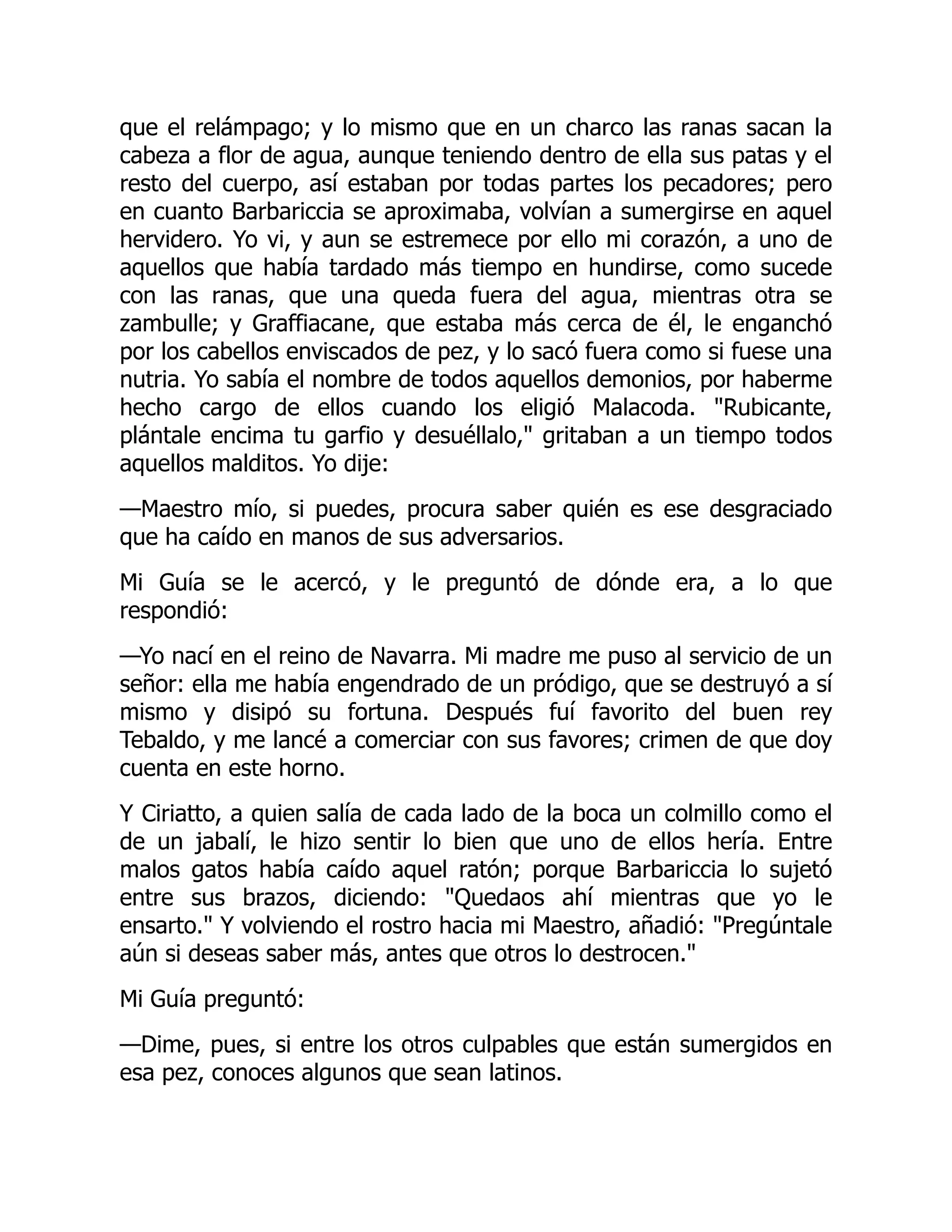 que el relámpago; y lo mismo que en un charco las ranas sacan la
cabeza a flor de agua, aunque teniendo dentro de ella sus patas y el
resto del cuerpo, así estaban por todas partes los pecadores; pero
en cuanto Barbariccia se aproximaba, volvían a sumergirse en aquel
hervidero. Yo vi, y aun se estremece por ello mi corazón, a uno de
aquellos que había tardado más tiempo en hundirse, como sucede
con las ranas, que una queda fuera del agua, mientras otra se
zambulle; y Graffiacane, que estaba más cerca de él, le enganchó
por los cabellos enviscados de pez, y lo sacó fuera como si fuese una
nutria. Yo sabía el nombre de todos aquellos demonios, por haberme
hecho cargo de ellos cuando los eligió Malacoda. Rubicante,
plántale encima tu garfio y desuéllalo, gritaban a un tiempo todos
aquellos malditos. Yo dije:
—Maestro mío, si puedes, procura saber quién es ese desgraciado
que ha caído en manos de sus adversarios.
Mi Guía se le acercó, y le preguntó de dónde era, a lo que
respondió:
—Yo nací en el reino de Navarra. Mi madre me puso al servicio de un
señor: ella me había engendrado de un pródigo, que se destruyó a sí
mismo y disipó su fortuna. Después fuí favorito del buen rey
Tebaldo, y me lancé a comerciar con sus favores; crimen de que doy
cuenta en este horno.
Y Ciriatto, a quien salía de cada lado de la boca un colmillo como el
de un jabalí, le hizo sentir lo bien que uno de ellos hería. Entre
malos gatos había caído aquel ratón; porque Barbariccia lo sujetó
entre sus brazos, diciendo: Quedaos ahí mientras que yo le
ensarto. Y volviendo el rostro hacia mi Maestro, añadió: Pregúntale
aún si deseas saber más, antes que otros lo destrocen.
Mi Guía preguntó:
—Dime, pues, si entre los otros culpables que están sumergidos en
esa pez, conoces algunos que sean latinos.
 