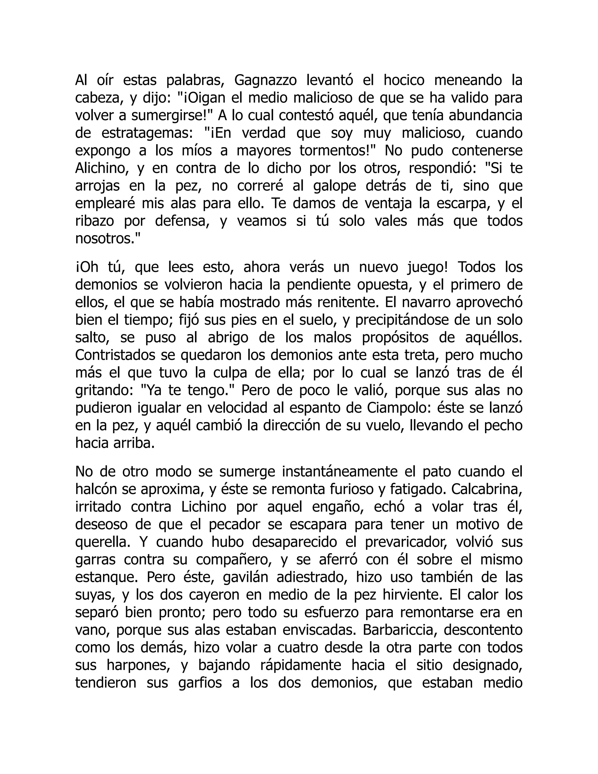 Al oír estas palabras, Gagnazzo levantó el hocico meneando la
cabeza, y dijo: ¡Oigan el medio malicioso de que se ha valido para
volver a sumergirse! A lo cual contestó aquél, que tenía abundancia
de estratagemas: ¡En verdad que soy muy malicioso, cuando
expongo a los míos a mayores tormentos! No pudo contenerse
Alichino, y en contra de lo dicho por los otros, respondió: Si te
arrojas en la pez, no correré al galope detrás de ti, sino que
emplearé mis alas para ello. Te damos de ventaja la escarpa, y el
ribazo por defensa, y veamos si tú solo vales más que todos
nosotros.
¡Oh tú, que lees esto, ahora verás un nuevo juego! Todos los
demonios se volvieron hacia la pendiente opuesta, y el primero de
ellos, el que se había mostrado más renitente. El navarro aprovechó
bien el tiempo; fijó sus pies en el suelo, y precipitándose de un solo
salto, se puso al abrigo de los malos propósitos de aquéllos.
Contristados se quedaron los demonios ante esta treta, pero mucho
más el que tuvo la culpa de ella; por lo cual se lanzó tras de él
gritando: Ya te tengo. Pero de poco le valió, porque sus alas no
pudieron igualar en velocidad al espanto de Ciampolo: éste se lanzó
en la pez, y aquél cambió la dirección de su vuelo, llevando el pecho
hacia arriba.
No de otro modo se sumerge instantáneamente el pato cuando el
halcón se aproxima, y éste se remonta furioso y fatigado. Calcabrina,
irritado contra Lichino por aquel engaño, echó a volar tras él,
deseoso de que el pecador se escapara para tener un motivo de
querella. Y cuando hubo desaparecido el prevaricador, volvió sus
garras contra su compañero, y se aferró con él sobre el mismo
estanque. Pero éste, gavilán adiestrado, hizo uso también de las
suyas, y los dos cayeron en medio de la pez hirviente. El calor los
separó bien pronto; pero todo su esfuerzo para remontarse era en
vano, porque sus alas estaban enviscadas. Barbariccia, descontento
como los demás, hizo volar a cuatro desde la otra parte con todos
sus harpones, y bajando rápidamente hacia el sitio designado,
tendieron sus garfios a los dos demonios, que estaban medio
 
