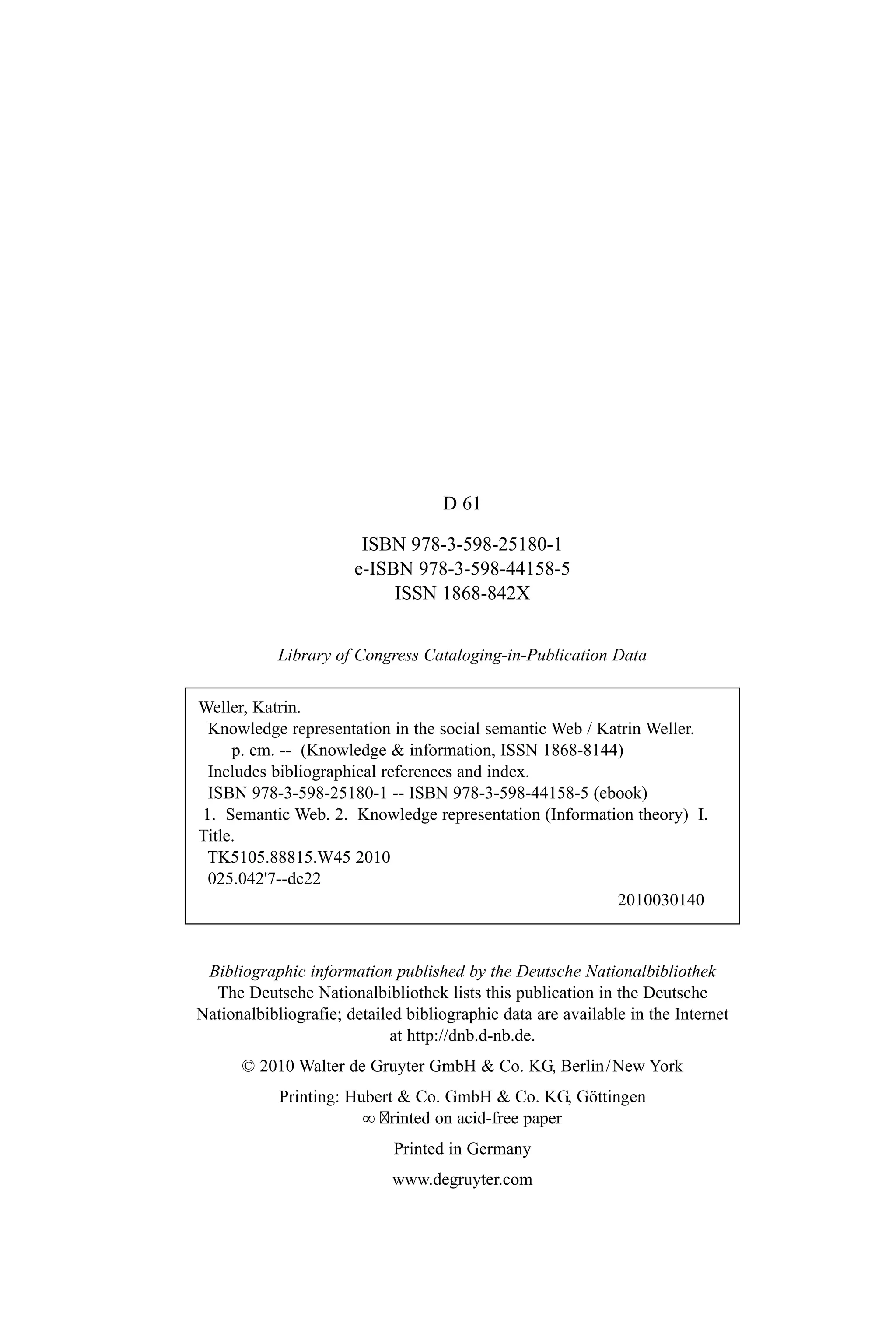 D 61
ISBN 978-3-598-25180-1
e-ISBN 978-3-598-44158-5
ISSN 1868-842X
Library of Congress Cataloging-in-Publication Data
Bibliographic information published by the Deutsche Nationalbibliothek
The Deutsche Nationalbibliothek lists this publication in the Deutsche
Nationalbibliografie; detailed bibliographic data are available in the Internet
at http://dnb.d-nb.de.
© 2010 Walter de Gruyter GmbH & Co. KG, Berlin/New York
Printing: Hubert & Co. GmbH & Co. KG, Göttingen
∞ rinted on acid-free paper
Printed in Germany
www.degruyter.com
Weller, Katrin.
Knowledge representation in the social semantic Web / Katrin Weller.
p. cm. -- (Knowledge & information, ISSN 1868-8144)
Includes bibliographical references and index.
ISBN 978-3-598-25180-1 -- ISBN 978-3-598-44158-5 (ebook)
1. Semantic Web. 2. Knowledge representation (Information theory) I.
Title.
TK5105.88815.W45 2010
025.042'7--dc22
2010030140
 
