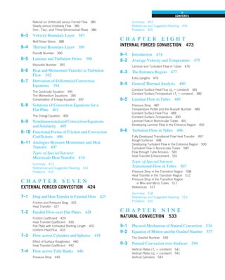 Natural (or Unforced) versus Forced Flow 385
Steady versus Unsteady Flow 385
One-, Two-, and Three-Dimensional Flows 386
6–3 Velocity Boundary Layer 387
Wall Shear Stress 388
6–4 Thermal Boundary Layer 389
Prandtl Number 390
6–5 Laminar and Turbulent Flows 390
Reynolds Number 391
6–6 Heat and Momentum Transfer in Turbulent
Flow 392
6–7 Derivation of Differential Convection
Equations 394
The Continuity Equation 395
The Momentum Equations 395
Conservation of Energy Equation 397
6–8 Solutions of Convection Equations for a
Flat Plate 401
The Energy Equation 403
6–9 Nondimensionalized Convection Equations
and Similarity 405
6–10 Functional Forms of Friction and Convection
Coefficients 406
6–11 Analogies Between Momentum and Heat
Transfer 407
Topic of Special Interest:
Microscale Heat Transfer 410
Summary 413
References and Suggested Reading 414
Problems 415
c h a p t e r s e v e n
EXTERNAL FORCED CONVECTION 424
7–1 Drag and Heat Transfer in External Flow 425
Friction and Pressure Drag 425
Heat Transfer 427
7–2 Parallel Flow over Flat Plates 428
Friction Coefficient 429
Heat Transfer Coefficient 430
Flat Plate with Unheated Starting Length 432
Uniform Heat Flux 433
7–3 Flow across Cylinders and Spheres 438
Effect of Surface Roughness 440
Heat Transfer Coefficient 442
7–4 Flow across Tube Banks 446
Pressure Drop 449
Summary 453
References and Suggested Reading 454
Problems 455
c h a p t e r e i g h t
INTERNAL FORCED CONVECTION 473
8–1 Introduction 474
8–2 Average Velocity and Temperature 475
Laminar and Turbulent Flow in Tubes 476
8–3 The Entrance Region 477
Entry Lengths 479
8–4 General Thermal Analysis 480
Constant Surface Heat Flux (q
.
s 5 constant) 481
Constant Surface Temperature (Ts 5 constant) 482
8–5 Laminar Flow in Tubes 485
Pressure Drop 487
Temperature Profile and the Nusselt Number 489
Constant Surface Heat Flux 489
Constant Surface Temperature 490
Laminar Flow in Noncircular Tubes 491
Developing Laminar Flow in the Entrance Region 492
8–6 Turbulent Flow in Tubes 496
Fully Developed Transitional Flow Heat Transfer 497
Rough Surfaces 498
Developing Turbulent Flow in the Entrance Region 500
Turbulent Flow in Noncircular Tubes 500
Flow through Tube Annulus 500
Heat Transfer Enhancement 501
Topic of Special Interest:
Transitional Flow in Tubes 507
Pressure Drop in the Transition Region 508
Heat Transfer in the Transition Region 512
Pressure Drop in the Transition Region
in Mini and Micro Tubes 517
References 517
Summary 518
References and Suggested Reading 519
Problems 520
c h a p t e r n i n e
NATURAL CONVECTION 533
9–1 Physical Mechanism of Natural Convection 534
9–2 Equation of Motion and the Grashof Number 537
The Grashof Number 539
9–3 Natural Convection over Surfaces 540
Vertical Plates (Ts 5 constant) 541
Vertical Plates (q
.
s 5 constant) 541
Vertical Cylinders 543
CONTENTS
ix
 