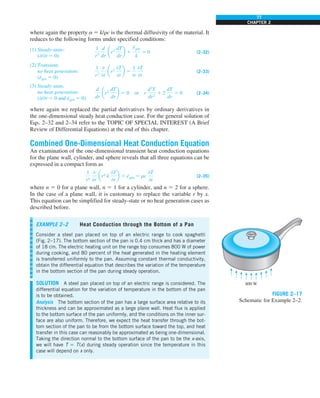 77
CHAPTER 2
where again the property a 5 k/rc is the thermal diffusivity of the material. It
reduces to the following forms under specified conditions:
(1) Steady-state:
(−/−t 5 0)
1
r2
d
dr
ar2
dT
dr
b 1
e
#
gen
k
5 0 (2–32)
(2) Transient,
no heat generation:
(e
·
gen 5 0)
1
r2
0
0r
ar2
0T
0r
b 5
1
a
0T
0t
(2–33)
(3) Steady-state,
no heat generation:
(−/−t 5 0 and e
·
gen 5 0)
d
dr
ar2
dT
dr
b 5 0 or r
d2
T
dr2
1 2
dT
dr
5 0 (2–34)
where again we replaced the partial derivatives by ordinary derivatives in
the one-dimensional steady heat conduction case. For the general solution of
Eqs. 2–32 and 2–34 refer to the TOPIC OF SPECIAL INTEREST (A Brief
Review of Differential Equations) at the end of this chapter.
Combined One-Dimensional Heat Conduction Equation
An examination of the one-dimensional transient heat conduction equations
for the plane wall, cylinder, and sphere reveals that all three equations can be
expressed in a compact form as
1
rn
0
0r
arn
k
0T
0r
b 1 e
·
gen 5 rc
0T
0t
(2–35)
where n 5 0 for a plane wall, n 5 1 for a cylinder, and n 5 2 for a sphere.
In the case of a plane wall, it is customary to replace the variable r by x.
This equation can be simplified for steady-state or no heat generation cases as
described before.
EXAMPLE 2–2 Heat Conduction through the Bottom of a Pan
Consider a steel pan placed on top of an electric range to cook spaghetti
(Fig. 2–17). The bottom section of the pan is 0.4 cm thick and has a diameter
of 18 cm. The electric heating unit on the range top consumes 800 W of power
during cooking, and 80 percent of the heat generated in the heating element
is transferred uniformly to the pan. Assuming constant thermal conductivity,
obtain the differential equation that describes the variation of the temperature
in the bottom section of the pan during steady operation.
SOLUTION A steel pan placed on top of an electric range is considered. The
differential equation for the variation of temperature in the bottom of the pan
is to be obtained.
Analysis The bottom section of the pan has a large surface area relative to its
thickness and can be approximated as a large plane wall. Heat flux is applied
to the bottom surface of the pan uniformly, and the conditions on the inner sur-
face are also uniform. Therefore, we expect the heat transfer through the bot-
tom section of the pan to be from the bottom surface toward the top, and heat
transfer in this case can reasonably be approximated as being one-dimensional.
Taking the direction normal to the bottom surface of the pan to be the x-axis,
we will have T 5 T(x) during steady operation since the temperature in this
case will depend on x only.
800 W
FIGURE 2–17
Schematic for Example 2–2.
 