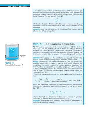 78
HEAT CONDUCTION EQUATION
The thermal conductivity is given to be constant, and there is no heat gen-
eration in the medium (within the bottom section of the pan). Therefore, the
differential equation governing the variation of temperature in the bottom sec-
tion of the pan in this case is simply Eq. 2–17
,
d2
T
dx2
5 0
which is the steady one-dimensional heat conduction equation in rectangular
coordinates under the conditions of constant thermal conductivity and no heat
generation.
Discussion Note that the conditions at the surface of the medium have no
effect on the differential equation.
EXAMPLE 2–3 Heat Conduction in a Resistance Heater
A 2-kW resistance heater wire with thermal conductivity k 5 15 W/m·K, diam-
eter D 5 0.4 cm, and length L 5 50 cm is used to boil water by immersing
it in water (Fig. 2–18). Assuming the variation of the thermal conductivity of
the wire with temperature to be negligible, obtain the differential equation that
describes the variation of the temperature in the wire during steady operation.
SOLUTION The resistance wire of a water heater is considered. The differential
equation for the variation of temperature in the wire is to be obtained.
Analysis The resistance wire can be considered to be a very long cylinder since
its length is more than 100 times its diameter. Also, heat is generated uni-
formly in the wire and the conditions on the outer surface of the wire are uni-
form. Therefore, it is reasonable to expect the temperature in the wire to vary
in the radial r direction only and thus the heat transfer to be one-dimensional.
Then we have T 5 T(r) during steady operation since the temperature in this
case depends on r only.
The rate of heat generation in the wire per unit volume can be determined
from
e
·
gen 5
E
#
gen
Vwire
5
E
#
gen
(pD2
/4)L
5
2000 W
[p(0.004 m)2
/4](0.5 m)
5 0.318 3 109
W/m3
Noting that the thermal conductivity is given to be constant, the differential
equation that governs the variation of temperature in the wire is simply
Eq. 2–27,
1
r
d
dr
ar
dT
dr
b 1
e
#
gen
k
5 0
which is the steady one-dimensional heat conduction equation in cylindrical
coordinates for the case of constant thermal conductivity.
Discussion Note again that the conditions at the surface of the wire have no
effect on the differential equation.
Water
Resistance
heater
FIGURE 2–18
Schematic for Example 2–3.
 