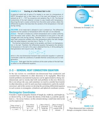 79
CHAPTER 2
2–3 ■
GENERAL HEAT CONDUCTION EQUATION
In the last section we considered one-dimensional heat conduction and
assumed heat conduction in other directions to be negligible. Most heat
transfer problems encountered in practice can be approximated as being one-
dimensional, and we mostly deal with such problems in this text. However,
this is not always the case, and sometimes we need to consider heat transfer
in other directions as well. In such cases heat conduction is said to be multidi-
mensional, and in this section we develop the governing differential equation
in such systems in rectangular, cylindrical, and spherical coordinate systems.
Rectangular Coordinates
Consider a small rectangular element of length Dx, width Dy, and height Dz,
as shown in Fig. 2–20. Assume the density of the body is r and the specific
heat is c. An energy balance on this element during a small time interval Dt
can be expressed as
£
Rate of heat
conduction at
x, y, and z
≥ 2 §
Rate of heat
conduction
at x 1 Dx
y 1 Dy and z 1 Dz
¥ 1 §
Rate of heat
¥ 5 §
Rate of change
¥
generation of the energy
inside the content of the
element element
EXAMPLE 2–4 Cooling of a Hot Metal Ball in Air
A spherical metal ball of radius R is heated in an oven to a temperature of
600°F throughout and is then taken out of the oven and allowed to cool in
ambient air at T` 5 75°F by convection and radiation (Fig. 2–19). The thermal
conductivity of the ball material is known to vary linearly with temperature.
Assuming the ball is cooled uniformly from the entire outer surface, obtain the
differential equation that describes the variation of the temperature in the ball
during cooling.
SOLUTION A hot metal ball is allowed to cool in ambient air. The differential
equation for the variation of temperature within the ball is to be obtained.
Analysis The ball is initially at a uniform temperature and is cooled uniformly
from the entire outer surface. Also, the temperature at any point in the ball
changes with time during cooling. Therefore, this is a one-dimensional tran-
sient heat conduction problem since the temperature within the ball changes
with the radial distance r and the time t. That is, T 5 T(r, t).
The thermal conductivity is given to be variable, and there is no heat genera-
tion in the ball. Therefore, the differential equation that governs the variation
of temperature in the ball in this case is obtained from Eq. 2–30 by setting the
heat generation term equal to zero. We obtain
1
r2
0
0r
ar2
k
0T
0r
b 5 rc
0T
0t
which is the one-dimensional transient heat conduction equation in spherical
coordinates under the conditions of variable thermal conductivity and no heat
generation.
Discussion Note again that the conditions at the outer surface of the ball have
no effect on the differential equation.
Metal ball
600°F
75°F
Q
·
FIGURE 2–19
Schematic for Example 2–4.
Qx
·
Qz + Δz
·
Qy + Δy
·
Qx + Δx
·
egen ΔxΔyΔz
·
Qy
·
Qz
·
Δx Δy
Δz
x
z
y
Volume element
FIGURE 2–20
Three-dimensional heat conduction
through a rectangular volume element.
 