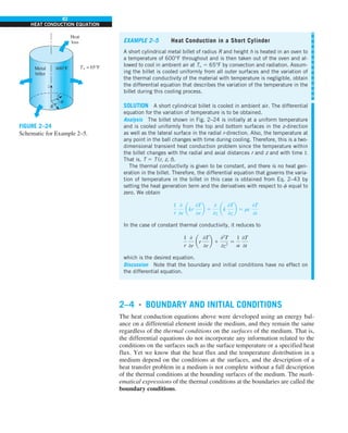 82
HEAT CONDUCTION EQUATION
2–4 ■
BOUNDARY AND INITIAL CONDITIONS
The heat conduction equations above were developed using an energy bal-
ance on a differential element inside the medium, and they remain the same
regardless of the thermal conditions on the surfaces of the medium. That is,
the differential equations do not incorporate any information related to the
conditions on the surfaces such as the surface temperature or a specified heat
flux. Yet we know that the heat flux and the temperature distribution in a
medium depend on the conditions at the surfaces, and the description of a
heat transfer problem in a medium is not complete without a full description
of the thermal conditions at the bounding surfaces of the medium. The math-
ematical expressions of the thermal conditions at the boundaries are called the
boundary conditions.
EXAMPLE 2–5 Heat Conduction in a Short Cylinder
A short cylindrical metal billet of radius R and height h is heated in an oven to
a temperature of 600°F throughout and is then taken out of the oven and al-
lowed to cool in ambient air at T` 5 65°F by convection and radiation. Assum-
ing the billet is cooled uniformly from all outer surfaces and the variation of
the thermal conductivity of the material with temperature is negligible, obtain
the differential equation that describes the variation of the temperature in the
billet during this cooling process.
SOLUTION A short cylindrical billet is cooled in ambient air. The differential
equation for the variation of temperature is to be obtained.
Analysis The billet shown in Fig. 2–24 is initially at a uniform temperature
and is cooled uniformly from the top and bottom surfaces in the z-direction
as well as the lateral surface in the radial r-direction. Also, the temperature at
any point in the ball changes with time during cooling. Therefore, this is a two-
dimensional transient heat conduction problem since the temperature within
the billet changes with the radial and axial distances r and z and with time t.
That is, T 5 T (r, z, t).
The thermal conductivity is given to be constant, and there is no heat gen-
eration in the billet. Therefore, the differential equation that governs the varia-
tion of temperature in the billet in this case is obtained from Eq. 2–43 by
setting the heat generation term and the derivatives with respect to f equal to
zero. We obtain
1
r
0
0r
akr
0T
0r
b 1
0
0z
ak
0T
0z
b 5 rc
0T
0t
In the case of constant thermal conductivity, it reduces to
1
r
0
0r
ar
0T
0r
b 1
02
T
0z2
5
1
a
0T
0t
which is the desired equation.
Discussion Note that the boundary and initial conditions have no effect on
the differential equation.
z
600°F T` = 65°F
Metal
billet
Heat
loss
r
R
f
FIGURE 2–24
Schematic for Example 2–5.
 
