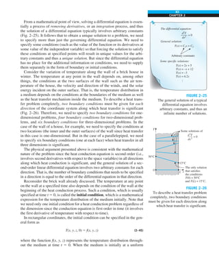 83
CHAPTER 2
From a mathematical point of view, solving a differential equation is essen-
tially a process of removing derivatives, or an integration process, and thus
the solution of a differential equation typically involves arbitrary constants
(Fig. 2–25). It follows that to obtain a unique solution to a problem, we need
to specify more than just the governing differential equation. We need to
specify some conditions (such as the value of the function or its derivatives at
some value of the independent variable) so that forcing the solution to satisfy
these conditions at specified points will result in unique values for the arbi-
trary constants and thus a unique solution. But since the differential equation
has no place for the additional information or conditions, we need to supply
them separately in the form of boundary or initial conditions.
Consider the variation of temperature along the wall of a brick house in
winter. The temperature at any point in the wall depends on, among other
things, the conditions at the two surfaces of the wall such as the air tem-
perature of the house, the velocity and direction of the winds, and the solar
energy incident on the outer surface. That is, the temperature distribution in
a medium depends on the conditions at the boundaries of the medium as well
as the heat transfer mechanism inside the medium. To describe a heat trans-
fer problem completely, two boundary conditions must be given for each
direction of the coordinate system along which heat transfer is significant
(Fig. 2–26). Therefore, we need to specify two boundary conditions for one-
dimensional problems, four boundary conditions for two-dimensional prob-
lems, and six boundary conditions for three-dimensional problems. In the
case of the wall of a house, for example, we need to specify the conditions at
two locations (the inner and the outer surfaces) of the wall since heat transfer
in this case is one-dimensional. But in the case of a parallelepiped, we need
to specify six boundary conditions (one at each face) when heat transfer in all
three dimensions is significant.
The physical argument presented above is consistent with the mathematical
nature of the problem since the heat conduction equation is second order (i.e.,
involves second derivatives with respect to the space variables) in all directions
along which heat conduction is significant, and the general solution of a sec-
ond-order linear differential equation involves two arbitrary constants for each
direction. That is, the number of boundary conditions that needs to be specified
in a direction is equal to the order of the differential equation in that direction.
Reconsider the brick wall already discussed. The temperature at any point
on the wall at a specified time also depends on the condition of the wall at the
beginning of the heat conduction process. Such a condition, which is usually
specified at time t 5 0, is called the initial condition, which is a mathematical
expression for the temperature distribution of the medium initially. Note that
we need only one initial condition for a heat conduction problem regardless of
the dimension since the conduction equation is first order in time (it involves
the first derivative of temperature with respect to time).
In rectangular coordinates, the initial condition can be specified in the gen-
eral form as
T(x, y, z, 0) 5 f(x, y, z) (2–45)
where the function f(x, y, z) represents the temperature distribution through-
out the medium at time t 5 0. When the medium is initially at a uniform
d2
T
dx2
= 0
The differential equation:
T(x) = C1x + C2
T(x) = 2x + 5
T(x) = –x + 12
T(x) = –3
T(x) = 6.2x
Arbitrary constants
Some specific solutions:
General solution:
…
FIGURE 2–25
The general solution of a typical
differential equation involves
arbitrary constants, and thus an
infinite number of solutions.
Some solutions of
= 0
d2
T
–—
dx2
15°C
The only solution
that satisfies
the conditions
T(0) = 50°C
and T(L) = 15°C.
50°C
0
L x
T
FIGURE 2–26
To describe a heat transfer problem
completely, two boundary conditions
must be given for each direction along
which heat transfer is significant.
 
