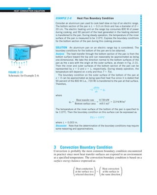 86
HEAT CONDUCTION EQUATION
3 Convection Boundary Condition
Convection is probably the most common boundary condition encountered
in practice since most heat transfer surfaces are exposed to an environment
at a specified temperature. The convection boundary condition is based on a
surface energy balance expressed as
°
Heat conduction
at the surface in a
selected direction
¢ 5 °
Heat convection
at the surface in
the same direction
¢
EXAMPLE 2–6 Heat Flux Boundary Condition
Consider an aluminum pan used to cook beef stew on top of an electric range.
The bottom section of the pan is L 5 0.3 cm thick and has a diameter of D 5
20 cm. The electric heating unit on the range top consumes 800 W of power
during cooking, and 90 percent of the heat generated in the heating element
is transferred to the pan. During steady operation, the temperature of the inner
surface of the pan is measured to be 110°C. Express the boundary conditions
for the bottom section of the pan during this cooking process.
SOLUTION An aluminum pan on an electric range top is considered. The
boundary conditions for the bottom of the pan are to be obtained.
Analysis The heat transfer through the bottom section of the pan is from the
bottom surface toward the top and can reasonably be approximated as being
one-dimensional. We take the direction normal to the bottom surfaces of the
pan as the x axis with the origin at the outer surface, as shown in Fig. 2–31.
Then the inner and outer surfaces of the bottom section of the pan can be
represented by x 5 0 and x 5 L, respectively. During steady operation, the
temperature will depend on x only and thus T 5 T(x).
The boundary condition on the outer surface of the bottom of the pan at
x 5 0 can be approximated as being specified heat flux since it is stated that
90 percent of the 800 W (i.e., 720 W) is transferred to the pan at that surface.
Therefore,
2k
dT(0)
dx
5 q
·
0
where
q
·
0 5
Heat transfer rate
Bottom surface area
5
0.720 kW
p(0.1 m)2
5 22.9 kW/m2
The temperature at the inner surface of the bottom of the pan is specified to
be 110°C. Then the boundary condition on this surface can be expressed as
T(L) 5 110°C
where L 5 0.003 m.
Discussion Note that the determination of the boundary conditions may require
some reasoning and approximations.
Water
110°C
x
L
0
q0
.
FIGURE 2–31
Schematic for Example 2–6.
 