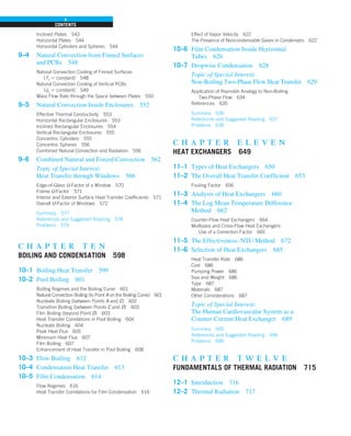 CONTENTS
x
Inclined Plates 543
Horizontal Plates 544
Horizontal Cylinders and Spheres 544
9–4 Natural Convection from Finned Surfaces
and PCBs 548
Natural Convection Cooling of Finned Surfaces
(Ts 5 constant) 548
Natural Convection Cooling of Vertical PCBs
(q
.
s 5 constant) 549
Mass Flow Rate through the Space between Plates 550
9–5 Natural Convection Inside Enclosures 552
Effective Thermal Conductivity 553
Horizontal Rectangular Enclosures 553
Inclined Rectangular Enclosures 554
Vertical Rectangular Enclosures 555
Concentric Cylinders 555
Concentric Spheres 556
Combined Natural Convection and Radiation 556
9–6 Combined Natural and Forced Convection 562
Topic of Special Interest:
Heat Transfer through Windows 566
Edge-of-Glass U-Factor of a Window 570
Frame U-Factor 571
Interior and Exterior Surface Heat Transfer Coefficients 571
Overall U-Factor of Windows 572
Summary 577
References and Suggested Reading 578
Problems 579
c h a p t e r t e n
BOILING AND CONDENSATION 598
10–1 Boiling Heat Transfer 599
10–2 Pool Boiling 601
Boiling Regimes and the Boiling Curve 601
Natural Convection Boiling (to Point A on the Boiling Curve) 601
Nucleate Boiling (between Points A and C) 602
Transition Boiling (between Points C and D) 603
Film Boiling (beyond Point D) 603
Heat Transfer Correlations in Pool Boiling 604
Nucleate Boiling 604
Peak Heat Flux 605
Minimum Heat Flux 607
Film Boiling 607
Enhancement of Heat Transfer in Pool Boiling 608
10–3 Flow Boiling 612
10–4 Condensation Heat Transfer 613
10–5 Film Condensation 614
Flow Regimes 616
Heat Transfer Correlations for Film Condensation 616
Effect of Vapor Velocity 622
The Presence of Noncondensable Gases in Condensers 622
10–6 Film Condensation Inside Horizontal
Tubes 626
10–7 Dropwise Condensation 628
Topic of Special Interest:
Non-Boiling Two-Phase Flow Heat Transfer 629
Application of Reynolds Analogy to Non-Boiling
Two-Phase Flow 634
References 635
Summary 636
References and Suggested Reading 637
Problems 638
c h a p t e r e l e v e n
HEAT EXCHANGERS 649
11–1 Types of Heat Exchangers 650
11–2 The Overall Heat Transfer Coefficient 653
Fouling Factor 656
11–3 Analysis of Heat Exchangers 660
11–4 The Log Mean Temperature Difference
Method 662
Counter-Flow Heat Exchangers 664
Multipass and Cross-Flow Heat Exchangers:
Use of a Correction Factor 665
11–5 The Effectiveness–NTU Method 672
11–6 Selection of Heat Exchangers 685
Heat Transfer Rate 686
Cost 686
Pumping Power 686
Size and Weight 686
Type 687
Materials 687
Other Considerations 687
Topic of Special Interest:
The Human Cardiovascular System as a
Counter-Current Heat Exchanger 689
Summary 695
References and Suggested Reading 696
Problems 696
c h a p t e r t w e l v e
FUNDAMENTALS OF THERMAL RADIATION 715
12–1 Introduction 716
12–2 Thermal Radiation 717
 