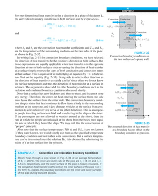 87
CHAPTER 2
For one-dimensional heat transfer in the x-direction in a plate of thickness L,
the convection boundary conditions on both surfaces can be expressed as
2k
0T(0, t)
0x
5 h1[T`1 2 T(0, t)] (2–51a)
and
2k
0T(L, t)
0x
5 h2[T(L, t) 2 T`2] (2–51b)
where h1 and h2 are the convection heat transfer coefficients and T`1 and T`2
are the temperatures of the surrounding mediums on the two sides of the plate,
as shown in Fig. 2–32.
In writing Eqs. 2–51 for convection boundary conditions, we have selected
the direction of heat transfer to be the positive x-direction at both surfaces. But
those expressions are equally applicable when heat transfer is in the opposite
direction at one or both surfaces since reversing the direction of heat transfer
at a surface simply reverses the signs of both conduction and convection terms
at that surface. This is equivalent to multiplying an equation by 21, which has
no effect on the equality (Fig. 2–33). Being able to select either direction as
the direction of heat transfer is certainly a relief since often we do not know
the surface temperature and thus the direction of heat transfer at a surface in
advance. This argument is also valid for other boundary conditions such as the
radiation and combined boundary conditions discussed shortly.
Note that a surface has zero thickness and thus no mass, and it cannot store
any energy. Therefore, the entire net heat entering the surface from one side
must leave the surface from the other side. The convection boundary condi-
tion simply states that heat continues to flow from a body to the surrounding
medium at the same rate, and it just changes vehicles at the surface from con-
duction to convection (or vice versa in the other direction). This is analogous
to people traveling on buses on land and transferring to the ships at the shore.
If the passengers are not allowed to wander around at the shore, then the
rate at which the people are unloaded at the shore from the buses must equal
the rate at which they board the ships. We may call this the conservation of
“people” principle.
Also note that the surface temperatures T(0, t) and T(L, t) are not known
(if they were known, we would simply use them as the specified temperature
boundary condition and not bother with convection). But a surface tempera-
ture can be determined once the solution T(x, t) is obtained by substituting the
value of x at that surface into the solution.
0
Convection Conduction
L x
Convection
Conduction
h1
T`1
h2
T`2
0T(0, t)
0x
h1[T`1 – T(0, t)] = –k
0T(L, t)
0x
–k = h2[T(L, t) – T`2]
FIGURE 2–32
Convection boundary conditions on
the two surfaces of a plane wall.
0
Convection Conduction
L x
Convection Conduction
h1
, T`1
0T(0, t)
———
0x
h1[T`1 – T(0, t)] = –k
h1[T(0, t) – T`1] = k
0T(0, t)
———
0x
FIGURE 2–33
The assumed direction of heat transfer
at a boundary has no effect on the
boundary condition expression.
EXAMPLE 2–7 Convection and Insulation Boundary Conditions
Steam flows through a pipe shown in Fig. 2–34 at an average temperature
of T` 5 200°C. The inner and outer radii of the pipe are r1 5 8 cm and r2 5
8.5 cm, respectively, and the outer surface of the pipe is heavily insulated. If
the convection heat transfer coefficient on the inner surface of the pipe is h 5
65 W/m2
·K, express the boundary conditions on the inner and outer surfaces
of the pipe during transient periods.
 