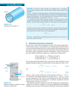 88
HEAT CONDUCTION EQUATION
4 Radiation Boundary Condition
In some cases, such as those encountered in space and cryogenic applications,
a heat transfer surface is surrounded by an evacuated space and thus there is
no convection heat transfer between a surface and the surrounding medium. In
such cases, radiation becomes the only mechanism of heat transfer between
the surface under consideration and the surroundings. Using an energy bal-
ance, the radiation boundary condition on a surface can be expressed as
°
Heat conduction
at the surface in a
selected direction
¢ 5 °
Radiation exchange
at the surface in
the same direction
¢
For one-dimensional heat transfer in the x-direction in a plate of thickness L, the
radiation boundary conditions on both surfaces can be expressed as (Fig. 2–35)
2k
0T(0, t)
0x
5 e1s[T 4
surr, 1 2 T(0, t)4
] (2–52a)
and
2k
0T(L, t)
0x
5 e2s[T(L, t)4
2 T4
surr, 2] (2–52b)
where e1 and e2 are the emissivities of the boundary surfaces, s 5 5.67 3
1028
W/m2
·K4
is the Stefan–Boltzmann constant, and Tsurr, 1 and Tsurr, 2 are the
average temperatures of the surfaces surrounding the two sides of the plate,
respectively. Note that the temperatures in radiation calculations must be
expressed in K or R (not in °C or °F).
The radiation boundary condition involves the fourth power of temperature,
and thus it is a nonlinear condition. As a result, the application of this boundary
condition results in powers of the unknown coefficients, which makes it difficult
SOLUTION The flow of steam through an insulated pipe is considered.
The boundary conditions on the inner and outer surfaces of the pipe are to be
obtained.
Analysis During initial transient periods, heat transfer through the pipe mate-
rial predominantly is in the radial direction, and thus can be approximated as
being one-dimensional. Then the temperature within the pipe material changes
with the radial distance r and the time t. That is, T 5 T(r, t).
It is stated that heat transfer between the steam and the pipe at the inner
surface is by convection. Then taking the direction of heat transfer to be the
positive r direction, the boundary condition on that surface can be expressed as
2k
0T(r1, t)
0r
5 h[T` 2 T(r1)]
The pipe is said to be well insulated on the outside, and thus heat loss through
the outer surface of the pipe can be assumed to be negligible. Then the bound-
ary condition at the outer surface can be expressed as
0T(r2, t)
0r
5 0
Discussion Note that the temperature gradient must be zero on the outer sur-
face of the pipe at all times.
Insulation
r1
r2
h
T`
FIGURE 2–34
Schematic for Example 2–7.
0
Radiation Conduction
L x
Radiation
Conduction
1
Tsurr, 1
2
Tsurr, 2
e1 [Tsurr, 1 – T(0, t)4
] = –k
0T(0, t)
———
0x
4
s
=
–k
0T(L, t)
———
0x 2 [T(L, t)4
– Tsurr, 2]
4
s
e
e
e
FIGURE 2–35
Radiation boundary conditions on both
surfaces of a plane wall.
 