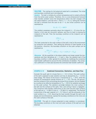 90
HEAT CONDUCTION EQUATION
SOLUTION The cooling of a hot spherical metal ball is considered. The initial
and boundary conditions are to be obtained.
Analysis The ball is initially at a uniform temperature and is cooled uniformly
from the entire outer surface. Therefore, this is a one-dimensional transient
heat transfer problem since the temperature within the ball changes with
the radial distance r and the time t. That is, T 5 T (r, t). Taking the moment
the ball is removed from the oven to be t 5 0, the initial condition can be
expressed as
T(r, 0) 5 Ti 5 600°F
The problem possesses symmetry about the midpoint (r 5 0) since the iso-
therms in this case are concentric spheres, and thus no heat is crossing the
midpoint of the ball. Then the boundary condition at the midpoint can be
expressed as
0T(0, t)
0r
5 0
The heat conducted to the outer surface of the ball is lost to the environment
by convection and radiation. Then taking the direction of heat transfer to be
the positive r direction, the boundary condition on the outer surface can be
expressed as
2k
0T(ro, t)
0r
5 h[T(ro) 2 T`] 1 es[T(ro)4
2 T4
surr]
Discussion All the quantities in the above relations are known except the tem-
peratures and their derivatives at r 5 0 and ro. Also, the radiation part of the
boundary condition is often ignored for simplicity by modifying the convection
heat transfer coefficient to account for the contribution of radiation. The convec-
tion coefficient h in that case becomes the combined heat transfer coefficient.
EXAMPLE 2–9 Combined Convection, Radiation, and Heat Flux
Consider the south wall of a house that is L 5 0.2 m thick. The outer surface
of the wall is exposed to solar radiation and has an absorptivity of a 5 0.5 for
solar energy. The interior of the house is maintained at T`1 5 20°C, while the
ambient air temperature outside remains at T`2 5 5°C. The sky, the ground,
and the surfaces of the surrounding structures at this location can be modeled
as a surface at an effective temperature of Tsky 5 255 K for radiation exchange
on the outer surface. The radiation exchange between the inner surface of
the wall and the surfaces of the walls, floor, and ceiling it faces is negligible.
The convection heat transfer coefficients on the inner and the outer surfaces
of the wall are h1 5 6 W/m2
·K and h2 5 25 W/m2
·K, respectively. The thermal
conductivity of the wall material is k 5 0.7 W/m·K, and the emissivity of the
outer surface is e2 5 0.9. Assuming the heat transfer through the wall to be
steady and one-dimensional, express the boundary conditions on the inner and
the outer surfaces of the wall.
SOLUTION The wall of a house subjected to solar radiation is considered.
The boundary conditions on the inner and outer surfaces of the wall are to be
obtained.
 