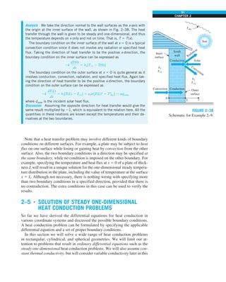 91
CHAPTER 2
Note that a heat transfer problem may involve different kinds of boundary
conditions on different surfaces. For example, a plate may be subject to heat
flux on one surface while losing or gaining heat by convection from the other
surface. Also, the two boundary conditions in a direction may be specified at
the same boundary, while no condition is imposed on the other boundary. For
example, specifying the temperature and heat flux at x 5 0 of a plate of thick-
ness L will result in a unique solution for the one-dimensional steady tempera-
ture distribution in the plate, including the value of temperature at the surface
x 5 L. Although not necessary, there is nothing wrong with specifying more
than two boundary conditions in a specified direction, provided that there is
no contradiction. The extra conditions in this case can be used to verify the
results.
2–5 ■
SOLUTION OF STEADY ONE-DIMENSIONAL
HEAT CONDUCTION PROBLEMS
So far we have derived the differential equations for heat conduction in
various coordinate systems and discussed the possible boundary conditions.
A heat conduction problem can be formulated by specifying the applicable
differential equation and a set of proper boundary conditions.
In this section we will solve a wide range of heat conduction problems
in rectangular, cylindrical, and spherical geometries. We will limit our at-
tention to problems that result in ordinary differential equations such as the
steady one-dimensional heat conduction problems. We will also assume con-
stant thermal conductivity, but will consider variable conductivity later in this
Analysis We take the direction normal to the wall surfaces as the x-axis with
the origin at the inner surface of the wall, as shown in Fig. 2–38. The heat
transfer through the wall is given to be steady and one-dimensional, and thus
the temperature depends on x only and not on time. That is, T 5 T(x).
The boundary condition on the inner surface of the wall at x 5 0 is a typical
convection condition since it does not involve any radiation or specified heat
flux. Taking the direction of heat transfer to be the positive x-direction, the
boundary condition on the inner surface can be expressed as
2k
dT(0)
dx
5 h1[T`1 2 T(0)]
The boundary condition on the outer surface at x 5 0 is quite general as it
involves conduction, convection, radiation, and specified heat flux. Again tak-
ing the direction of heat transfer to be the positive x-direction, the boundary
condition on the outer surface can be expressed as
2k
dT(L)
dx
5 h2[T(L) 2 T`2] 1 e2s[T(L)4
2 T4
sky] 2 aq
·
solar
where q
·
solar is the incident solar heat flux.
Discussion Assuming the opposite direction for heat transfer would give the
same result multiplied by 21, which is equivalent to the relation here. All the
quantities in these relations are known except the temperatures and their de-
rivatives at the two boundaries.
Conduction
Conduction
Convection
Convection
Radiation
Solar
Tsky
South
wall
Inner
surface
0
L x
h1
T`1
h2
T`2
Sun
Outer
surface
FIGURE 2–38
Schematic for Example 2–9.
 