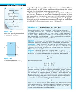 92
HEAT CONDUCTION EQUATION
chapter. If you feel rusty on differential equations or haven’t taken differen-
tial equations yet, no need to panic. Simple integration is all you need to solve
the steady one-dimensional heat conduction problems.
The solution procedure for solving heat conduction problems can be sum-
marized as (1) formulate the problem by obtaining the applicable differen-
tial equation in its simplest form and specifying the boundary conditions,
(2) obtain the general solution of the differential equation, and (3) apply the
boundary conditions and determine the arbitrary constants in the general solu-
tion (Fig. 2–39). This is demonstrated below with examples.
Heat transfer problem
Mathematical formulation
(Differential equation and
boundary conditions)
General solution of differential equation
Application of boundary conditions
Solution of the problem
FIGURE 2–39
Basic steps involved in the solution
of heat transfer problems.
T2
T1
Plane
wall
0
L x
FIGURE 2–40
Schematic for Example 2–10.
EXAMPLE 2–10 Heat Conduction in a Plane Wall
Consider a large plane wall of thickness L 5 0.2 m, thermal conductivity k 5
1.2 W/m·K, and surface area A 5 15 m2
. The two sides of the wall are main-
tained at constant temperatures of T1 5 120°C and T2 5 50°C, respectively,
as shown in Fig. 2–40. Determine (a) the variation of temperature within the
wall and the value of temperature at x 5 0.1 m and (b) the rate of heat con-
duction through the wall under steady conditions.
SOLUTION A plane wall with specified surface temperatures is given. The
variation of temperature and the rate of heat transfer are to be determined.
Assumptions 1 Heat conduction is steady. 2 Heat conduction is one-
dimensional since the wall is large relative to its thickness and the thermal
conditions on both sides are uniform. 3 Thermal conductivity is constant.
4 There is no heat generation.
Properties The thermal conductivity is given to be k 5 1.2 W/m·K.
Analysis (a) Taking the direction normal to the surface of the wall to be the
x-direction, the differential equation for this problem can be expressed as
d2
T
dx2
5 0
with boundary conditions
T(0) 5 T1 5 120°C
T(L) 5 T2 5 50°C
The differential equation is linear and second order, and a quick inspection of
it reveals that it has a single term involving derivatives and no terms involving
the unknown function T as a factor. Thus, it can be solved by direct integra-
tion. Noting that an integration reduces the order of a derivative by one, the
general solution of the differential equation above can be obtained by two sim-
ple successive integrations, each of which introduces an integration constant.
Integrating the differential equation once with respect to x yields
dT
dx
5 C1
where C1 is an arbitrary constant. Notice that the order of the derivative went
down by one as a result of integration. As a check, if we take the derivative of
this equation, we will obtain the original differential equation. This equation is
not the solution yet since it involves a derivative.
 