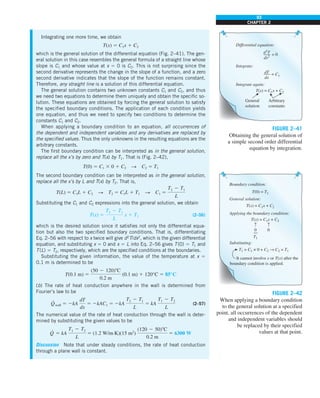 93
CHAPTER 2
Integrating one more time, we obtain
T(x) 5 C1x 1 C2
which is the general solution of the differential equation (Fig. 2–41). The gen-
eral solution in this case resembles the general formula of a straight line whose
slope is C1 and whose value at x 5 0 is C2. This is not surprising since the
second derivative represents the change in the slope of a function, and a zero
second derivative indicates that the slope of the function remains constant.
Therefore, any straight line is a solution of this differential equation.
The general solution contains two unknown constants C1 and C2, and thus
we need two equations to determine them uniquely and obtain the specific so-
lution. These equations are obtained by forcing the general solution to satisfy
the specified boundary conditions. The application of each condition yields
one equation, and thus we need to specify two conditions to determine the
constants C1 and C2.
When applying a boundary condition to an equation, all occurrences of
the dependent and independent variables and any derivatives are replaced by
the specified values. Thus the only unknowns in the resulting equations are the
arbitrary constants.
The first boundary condition can be interpreted as in the general solution,
replace all the x’s by zero and T(x) by T1. That is (Fig. 2–42),
T(0) 5 C1 3 0 1 C2 S C2 5 T1
The second boundary condition can be interpreted as in the general solution,
replace all the x’s by L and T(x) by T2. That is,
T(L) 5 C1L 1 C2 S T2 5 C1L 1 T1 S C1 5
T2 2 T1
L
Substituting the C1 and C2 expressions into the general solution, we obtain
T(x) 5
T2 2 T1
L
x 1 T1 (2–56)
which is the desired solution since it satisfies not only the differential equa-
tion but also the two specified boundary conditions. That is, differentiating
Eq. 2–56 with respect to x twice will give d2
T/dx2
, which is the given differential
equation, and substituting x 5 0 and x 5 L into Eq. 2–56 gives T(0) 5 T1 and
T(L) 5 T2, respectively, which are the specified conditions at the boundaries.
Substituting the given information, the value of the temperature at x 5
0.1 m is determined to be
T(0.1 m) 5
(50 2 120)8C
0.2 m
(0.1 m) 1 120°C 5 85°C
(b) The rate of heat conduction anywhere in the wall is determined from
Fourier’s law to be
Q
·
wall 5 2kA
dT
dx
5 2kAC1 5 2kA
T2 2 T1
L
5 kA
T1 2 T2
L
(2–57)
The numerical value of the rate of heat conduction through the wall is deter-
mined by substituting the given values to be
Q
·
5 kA
T1 2 T2
L
5 (1.2 W/m·K)(15 m2
)
(120 2 50)8C
0.2 m
5 6300 W
Discussion Note that under steady conditions, the rate of heat conduction
through a plane wall is constant.
d2
T
dx2
Differential equation:
= 0
dT
dx
Integrate:
= C1
General
solution
Arbitrary
constants
T(x) = C1x + C2
Integrate again:
FIGURE 2–41
Obtaining the general solution of
a simple second order differential
equation by integration.
T(0) = T1
T1
0
T(x) = C1x + C2
Boundary condition:
General solution:
T1 = C1 × 0 + C2 → C2 = T1
Substituting:
T(x) = C1x + C2
Applying the boundary condition:
0
It cannot involve x or T(x) after the
boundary condition is applied.
}
↑ ↑
FIGURE 2–42
When applying a boundary condition
to the general solution at a specified
point, all occurrences of the dependent
and independent variables should
be replaced by their specified
values at that point.
 