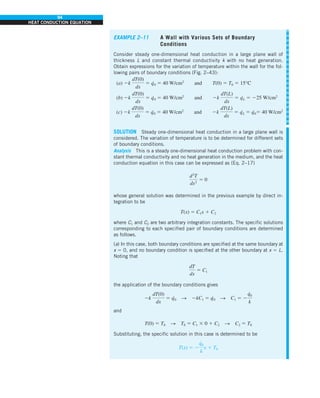 94
HEAT CONDUCTION EQUATION
EXAMPLE 2–11 A Wall with Various Sets of Boundary
Conditions
Consider steady one-dimensional heat conduction in a large plane wall of
thickness L and constant thermal conductivity k with no heat generation.
Obtain expressions for the variation of temperature within the wall for the fol-
lowing pairs of boundary conditions (Fig. 2–43):
(a) 2k
dT(0)
dx
5 q
·
0 5 40 W/cm2
and T(0) 5 T0 5 15°C
(b) 2k
dT(0)
dx
5 q
·
0 5 40 W/cm2
and 2k
dT(L)
dx
5 q
·
L 5 225 W/cm2
(c) 2k
dT(0)
dx
5 q
·
0 5 40 W/cm2
and 2k
dT(L)
dx
5 q
·
L 5 q
·
05 40 W/cm2
SOLUTION Steady one-dimensional heat conduction in a large plane wall is
considered. The variation of temperature is to be determined for different sets
of boundary conditions.
Analysis This is a steady one-dimensional heat conduction problem with con-
stant thermal conductivity and no heat generation in the medium, and the heat
conduction equation in this case can be expressed as (Eq. 2–17)
d2
T
dx2
5 0
whose general solution was determined in the previous example by direct in-
tegration to be
T(x) 5 C1x 1 C2
where C1 and C2 are two arbitrary integration constants. The specific solutions
corresponding to each specified pair of boundary conditions are determined
as follows.
(a) In this case, both boundary conditions are specified at the same boundary at
x 5 0, and no boundary condition is specified at the other boundary at x 5 L.
Noting that
dT
dx
5 C1
the application of the boundary conditions gives
2k
dT(0)
dx
5 q
·
0 S 2kC1 5 q
·
0 S C1 5 2
q
#
0
k
and
T(0) 5 T0 S T0 5 C1 3 0 1 C2 S C2 5 T0
Substituting, the specific solution in this case is determined to be
T(x) 5 2
q
#
0
k
x 1 T0
 