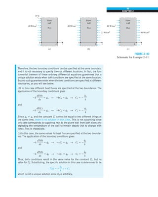 95
CHAPTER 2
Therefore, the two boundary conditions can be specified at the same boundary,
and it is not necessary to specify them at different locations. In fact, the fun-
damental theorem of linear ordinary differential equations guarantees that a
unique solution exists when both conditions are specified at the same location.
But no such guarantee exists when the two conditions are specified at different
boundaries, as you will see below.
(b) In this case different heat fluxes are specified at the two boundaries. The
application of the boundary conditions gives
2k
dT(0)
dx
5 q
·
0 S 2kC1 5 q·
0 S C1 5 2
q
#
0
k
and
2k
dT(L)
dx
5 q
·
L S 2kC1 5 q·
L S C1 5 2
q
#
L
k
Since q·
0 Þ q·
L and the constant C1 cannot be equal to two different things at
the same time, there is no solution in this case. This is not surprising since
this case corresponds to supplying heat to the plane wall from both sides and
expecting the temperature of the wall to remain steady (not to change with
time). This is impossible.
(c) In this case, the same values for heat flux are specified at the two boundar-
ies. The application of the boundary conditions gives
2k
dT(0)
dx
5 q
·
0 S 2kC1 5 q·
0 S C1 5 2
q
#
0
k
and
2k
dT(L)
dx
5 q
·
0 S 2kC1 5 q·
0 S C1 5 2
q
#
0
k
Thus, both conditions result in the same value for the constant C1, but no
value for C2. Substituting, the specific solution in this case is determined to be
T(x) 5 2
q
#
0
k
x 1 C2
which is not a unique solution since C2 is arbitrary.
(a) (b) (c)
15°C
Plane
wall
T(x)
40 W/cm2
0
L x
Plane
wall
T(x)
40 W/cm2
25 W/cm2
0
L x
Plane
wall
T(x)
40 W/cm2
40 W/cm2
0
L x
FIGURE 2–43
Schematic for Example 2–11.
 